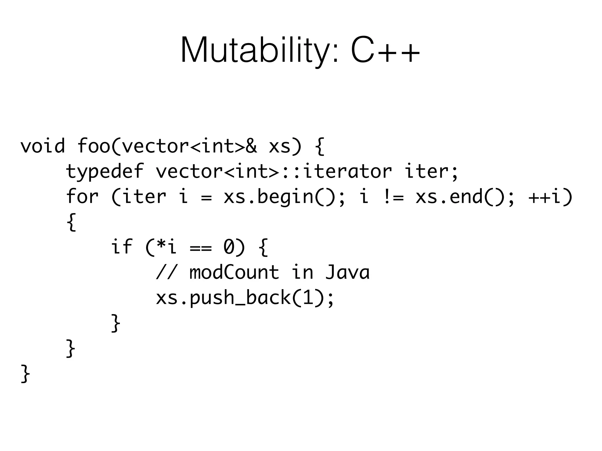 void foo(vector<int>& xs) {	
typedef vector<int>::iterator iter;	
for (iter i = xs.begin(); i != xs.end(); ++i)	
{	
if (*i == 0) {	
// modCount in Java	
xs.push_back(1);	
}	
}	
}
Mutability: C++
 
