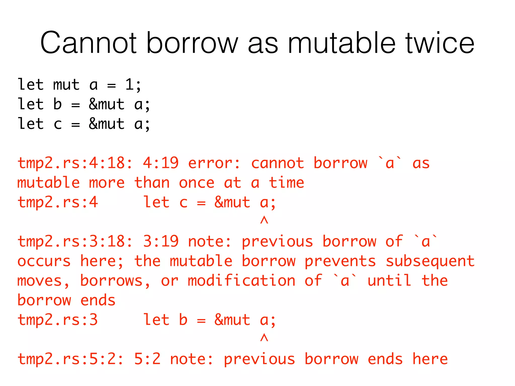 let mut a = 1;	
let b = &mut a;	
let c = &mut a;	
!
tmp2.rs:4:18: 4:19 error: cannot borrow `a` as
mutable more than once at a time	
tmp2.rs:4 let c = &mut a;	
^	
tmp2.rs:3:18: 3:19 note: previous borrow of `a`
occurs here; the mutable borrow prevents subsequent
moves, borrows, or modification of `a` until the
borrow ends	
tmp2.rs:3 let b = &mut a;	
^	
tmp2.rs:5:2: 5:2 note: previous borrow ends here
Cannot borrow as mutable twice
 