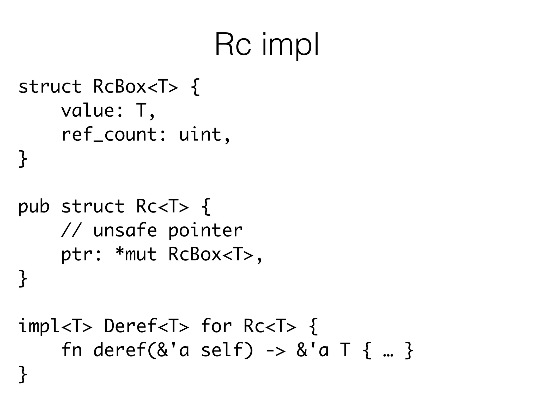 struct RcBox<T> {	
value: T,	
ref_count: uint,	
}	
!
pub struct Rc<T> {	
// unsafe pointer	
ptr: *mut RcBox<T>,	
}	
!
impl<T> Deref<T> for Rc<T> {	
fn deref(&'a self) -> &'a T { … }	
}
Rc impl
 
