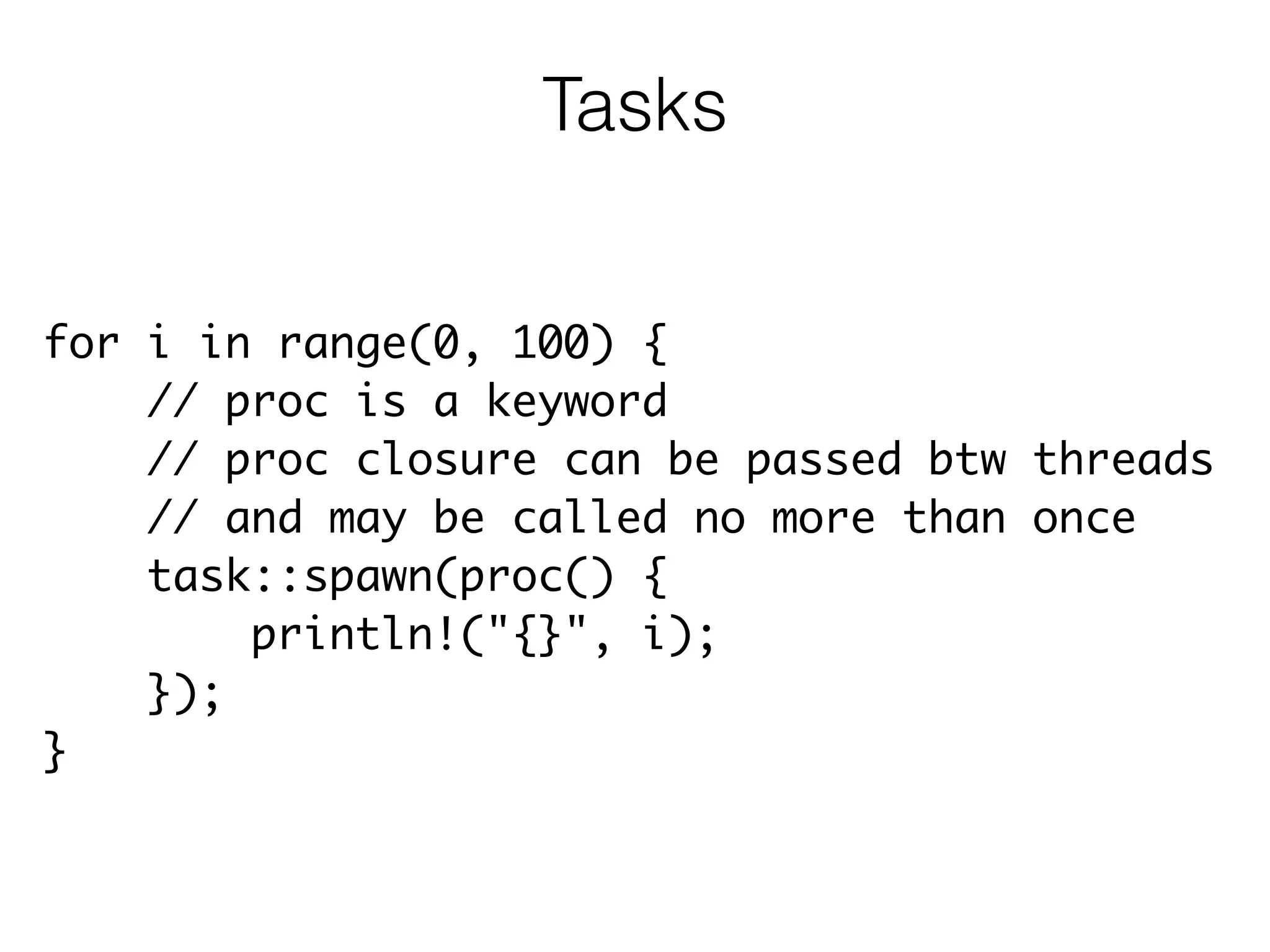 for i in range(0, 100) {	
// proc is a keyword	
// proc closure can be passed btw threads	
// and may be called no more than once	
task::spawn(proc() {	
println!("{}", i);	
});	
}
Tasks
 