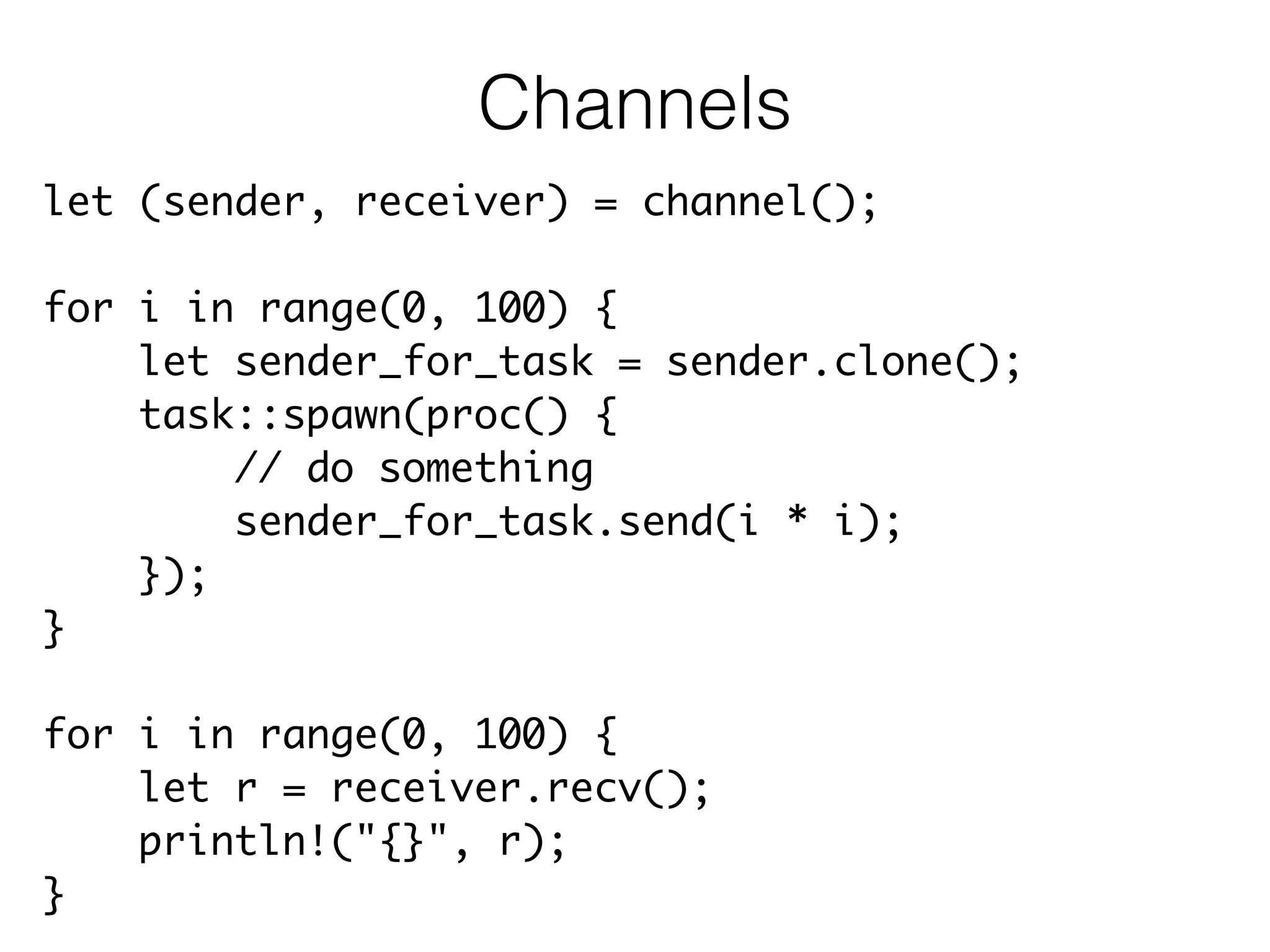 let (sender, receiver) = channel();	
!
for i in range(0, 100) {	
let sender_for_task = sender.clone();	
task::spawn(proc() {	
// do something	
sender_for_task.send(i * i);	
});	
}	
!
for i in range(0, 100) {	
let r = receiver.recv();	
println!("{}", r);	
}
Channels
 
