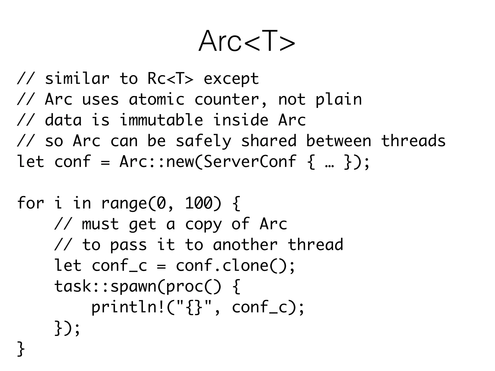 // similar to Rc<T> except	
// Arc uses atomic counter, not plain	
// data is immutable inside Arc	
// so Arc can be safely shared between threads	
let conf = Arc::new(ServerConf { … });	
!
for i in range(0, 100) {	
// must get a copy of Arc	
// to pass it to another thread	
let conf_c = conf.clone();	
task::spawn(proc() {	
println!("{}", conf_c);	
});	
}
Arc<T>
 
