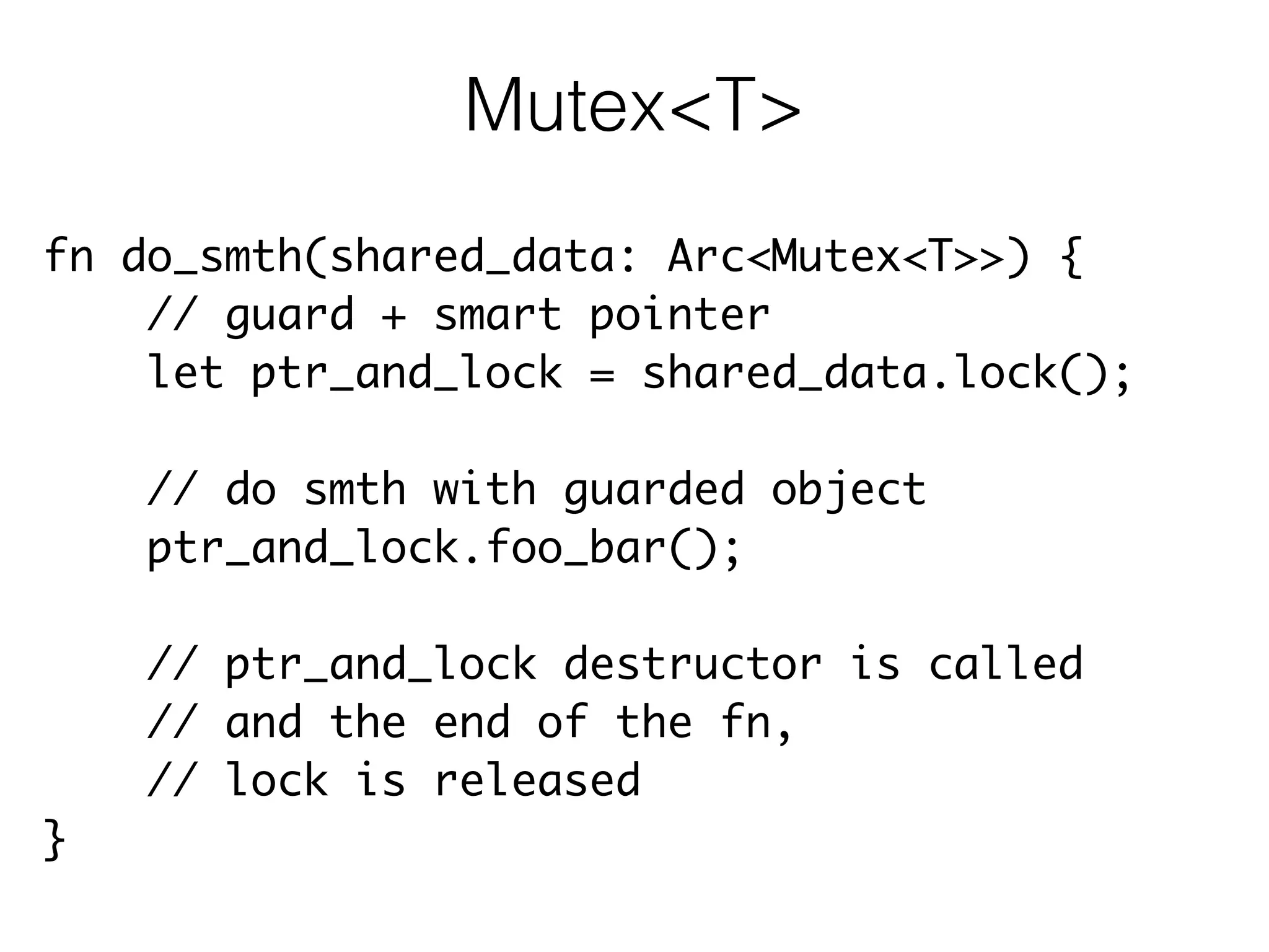 fn do_smth(shared_data: Arc<Mutex<T>>) {	
// guard + smart pointer	
let ptr_and_lock = shared_data.lock();	
!
// do smth with guarded object	
ptr_and_lock.foo_bar();	
!
// ptr_and_lock destructor is called	
// and the end of the fn,	
// lock is released	
}
Mutex<T>
 