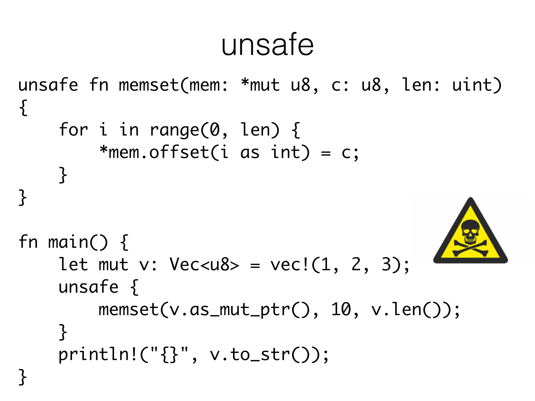 unsafe fn memset(mem: *mut u8, c: u8, len: uint)	
{	
for i in range(0, len) {	
*mem.offset(i as int) = c;	
}	
}	
!
fn main() {	
let mut v: Vec<u8> = vec!(1, 2, 3);	
unsafe {	
memset(v.as_mut_ptr(), 10, v.len());	
}	
println!("{}", v.to_str());	
}
unsafe
 