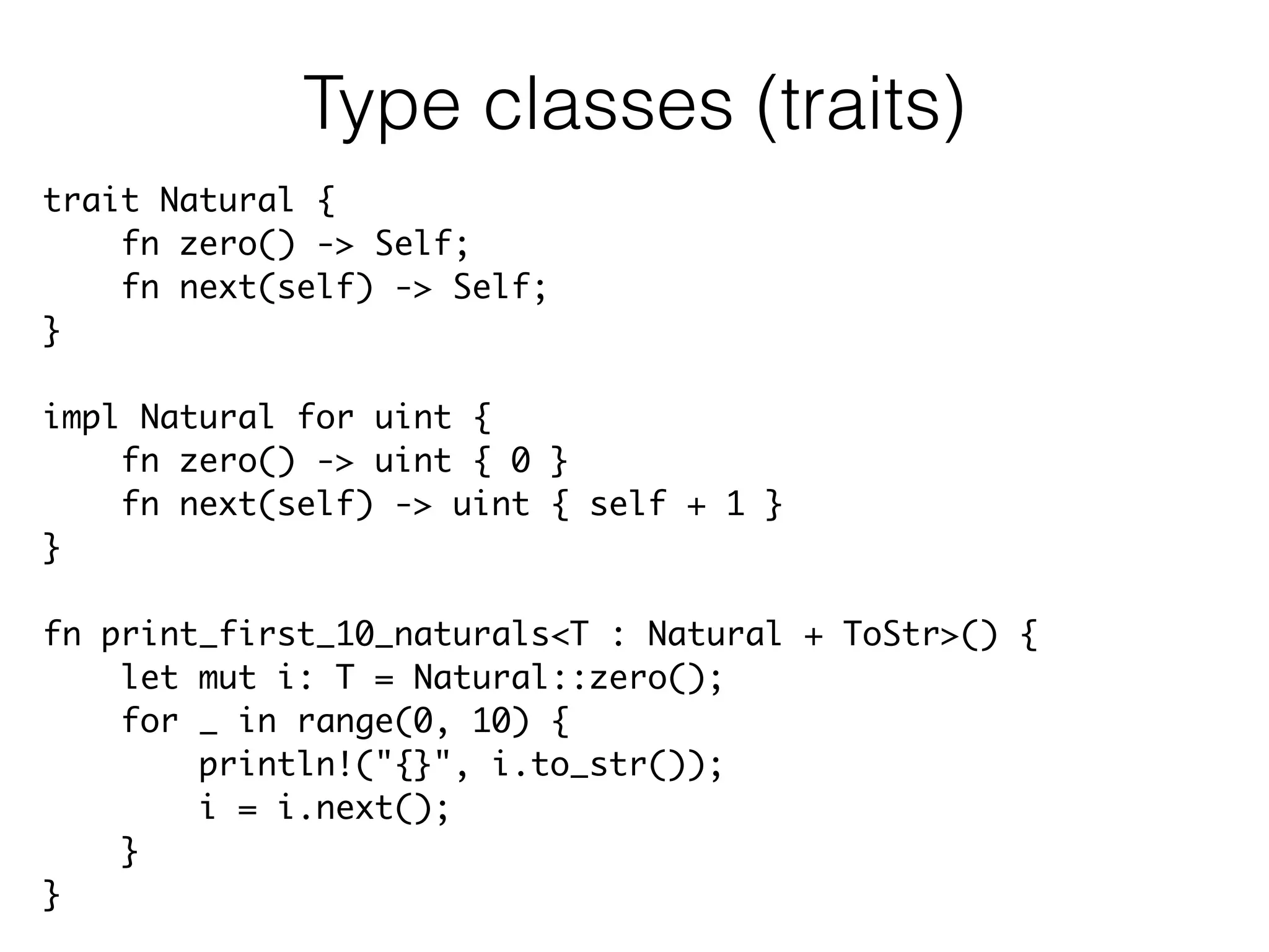 trait Natural {	
fn zero() -> Self;	
fn next(self) -> Self;	
}	
!
impl Natural for uint {	
fn zero() -> uint { 0 }	
fn next(self) -> uint { self + 1 }	
}	
!
fn print_first_10_naturals<T : Natural + ToStr>() {	
let mut i: T = Natural::zero();	
for _ in range(0, 10) {	
println!("{}", i.to_str());	
i = i.next();	
}	
}
Type classes (traits)
 