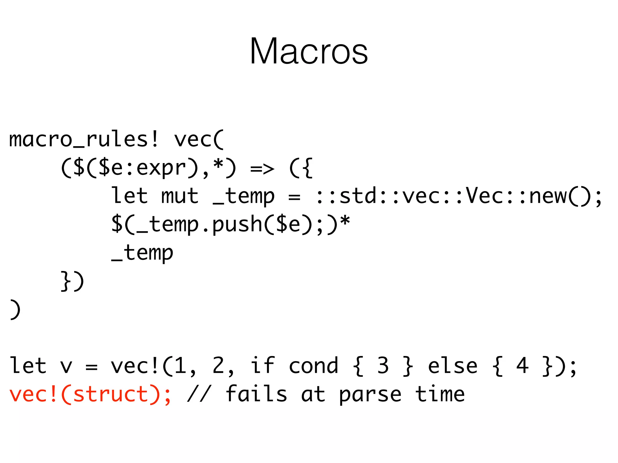 macro_rules! vec(	
($($e:expr),*) => ({	
let mut _temp = ::std::vec::Vec::new();	
$(_temp.push($e);)*	
_temp	
})	
)	
!
let v = vec!(1, 2, if cond { 3 } else { 4 });	
vec!(struct); // fails at parse time
Macros
 