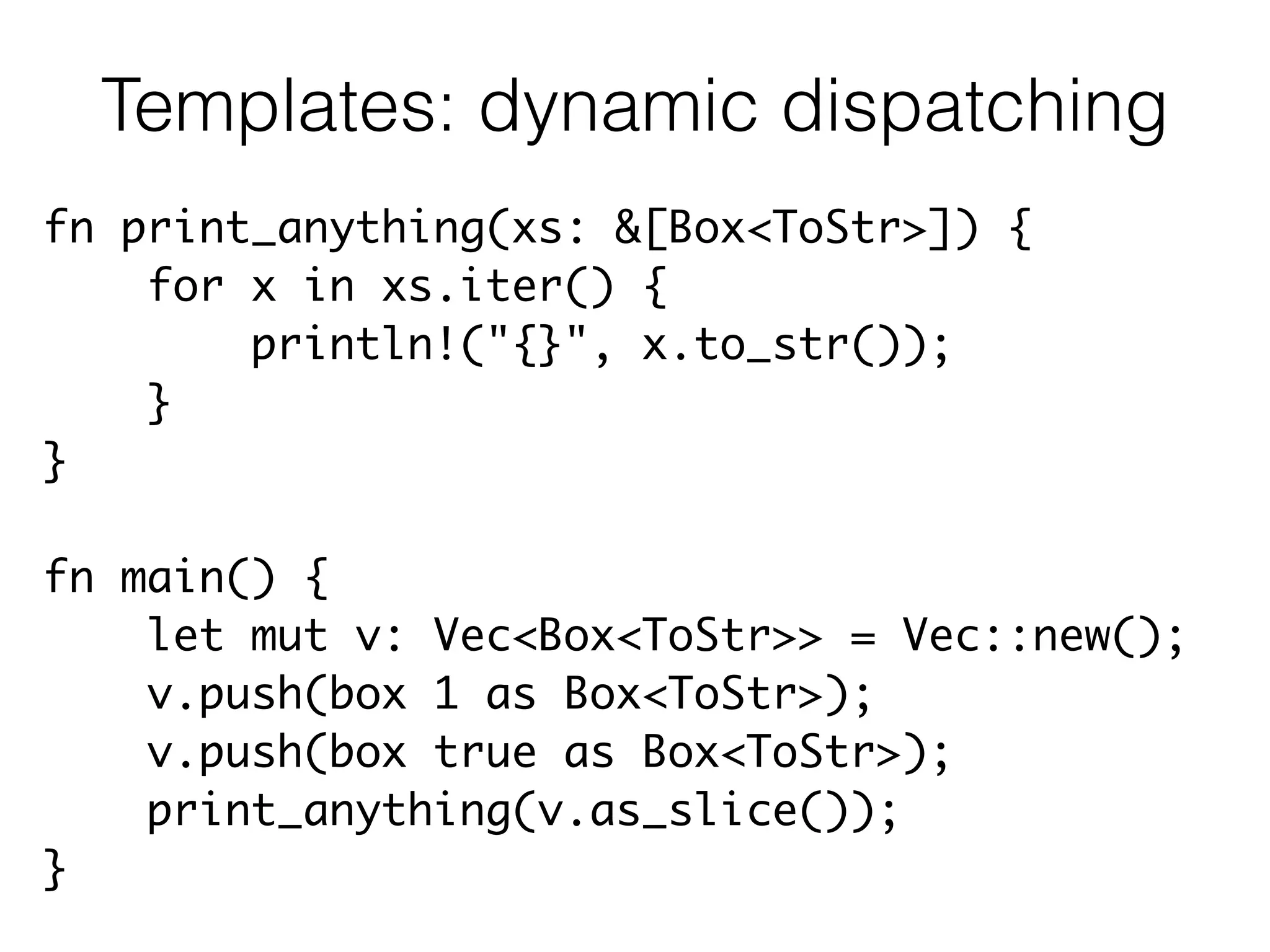 fn print_anything(xs: &[Box<ToStr>]) {	
for x in xs.iter() {	
println!("{}", x.to_str());	
}	
}	
!
fn main() {	
let mut v: Vec<Box<ToStr>> = Vec::new();	
v.push(box 1 as Box<ToStr>);	
v.push(box true as Box<ToStr>);	
print_anything(v.as_slice());	
}
Templates: dynamic dispatching
 