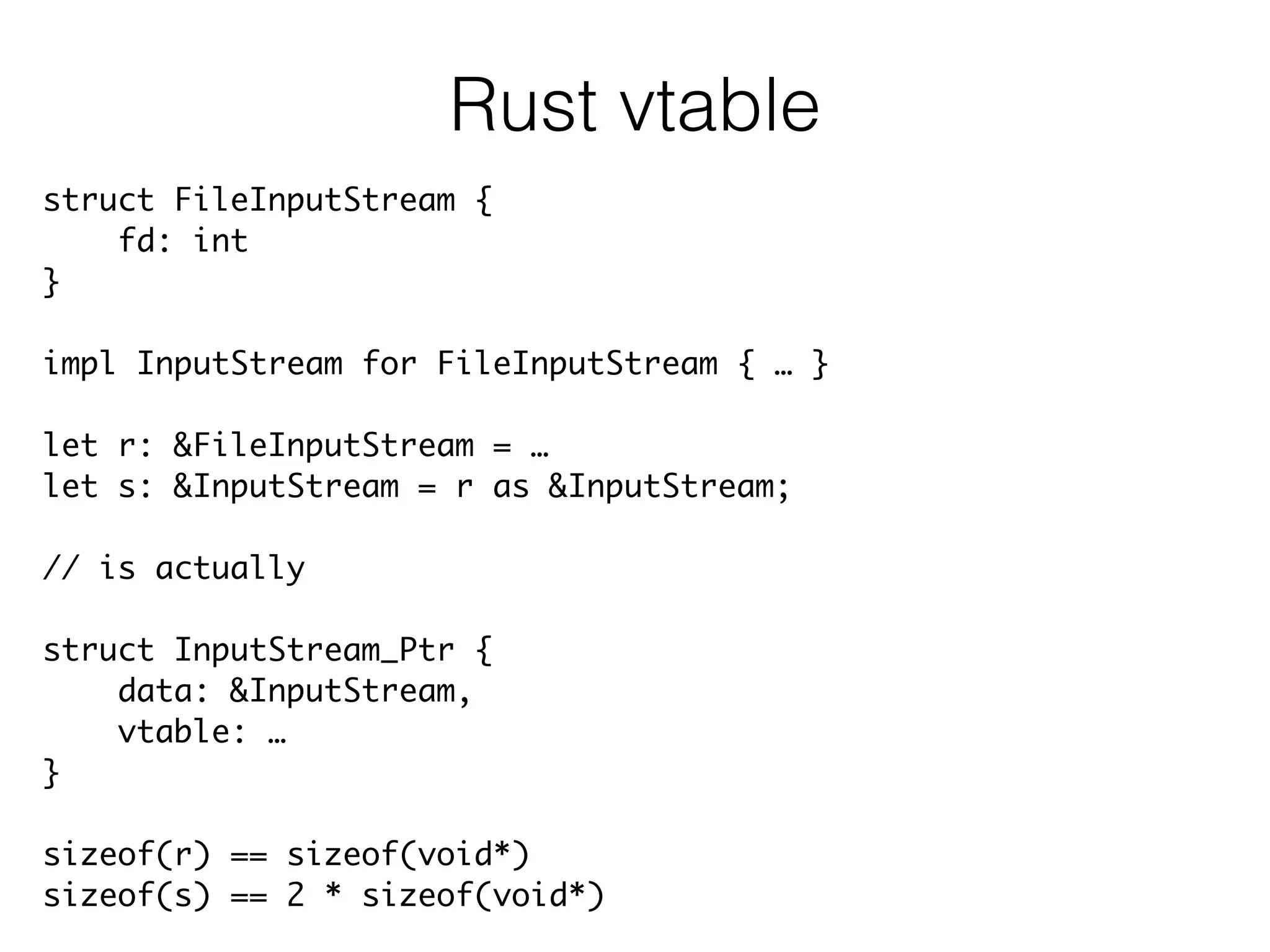 struct FileInputStream {	
fd: int	
}	
!
impl InputStream for FileInputStream { … }	
!
let r: &FileInputStream = …	
let s: &InputStream = r as &InputStream;	
!
// is actually	
!
struct InputStream_Ptr {	
data: &InputStream,	
vtable: …	
}	
!
sizeof(r) == sizeof(void*)	
sizeof(s) == 2 * sizeof(void*)
Rust vtable
 