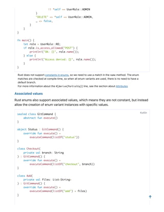 || *self == UserRole::ADMIN
}
"DELETE" => *self == UserRole::ADMIN,
_ => false,
}
}
}
fn main() {
let role = UserRole::RO;
if role.is_access_allowed("POST") {
println!("OK: {}", role.name());
} else {
println!("Access denied: {}", role.name());
}
}
Rustdoesnotsupportconstantsinenums,soweneedtouseamatchinthename method.Theenum
matchesarecheckedatcompiletime,sowhenallenumvariantsareused,thereisnoneedtohavea
defaultbranch.
Formoreinformationaboutthe#[derive(PartialEq)] line,seethesectionaboutAttributes
Associatedvalues
Rustenumsalsosupportassociatedvalues,whichmeanstheyarenotconstant,butinstead
allowthecreationofenumvariantinstanceswithspecificvalues.
sealed class GitCommand {
abstract fun execute()
}
object Status : GitCommand() {
override fun execute() =
executeCommand(listOf("status"))
}
class Checkout(
private val branch: String
) : GitCommand() {
override fun execute() =
executeCommand(listOf("checkout", branch))
}
class Add(
private val files: List<String>
) : GitCommand() {
override fun execute() =
executeCommand(listOf("add") + files)
}
Kotlin
↑
 