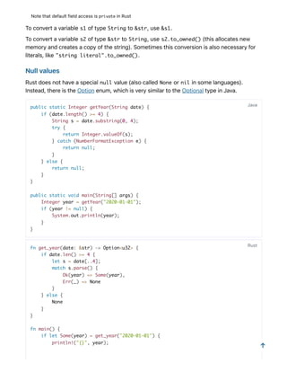 Notethatdefaultfieldaccessisprivate inRust
Toconvertavariable s1 oftype String to &str,use &s1.
Toconvertavariable s2 oftype &str to String,use s2.to_owned() (thisallocatesnew
memoryandcreatesacopyofthestring).Sometimesthisconversionisalsonecessaryfor
literals,like "string literal".to_owned().
Nullvalues
Rustdoesnothaveaspecial null value(alsocalled None or nil insomelanguages).
Instead,thereistheOptionenum,whichisverysimilartotheOptionaltypeinJava.
public static Integer getYear(String date) {
if (date.length() >= 4) {
String s = date.substring(0, 4);
try {
return Integer.valueOf(s);
} catch (NumberFormatException e) {
return null;
}
} else {
return null;
}
}
public static void main(String[] args) {
Integer year = getYear("2020-01-01");
if (year != null) {
System.out.println(year);
}
}
fn get_year(date: &str) -> Option<u32> {
if date.len() >= 4 {
let s = date[..4];
match s.parse() {
Ok(year) => Some(year),
Err(_) => None
}
} else {
None
}
}
fn main() {
if let Some(year) = get_year("2020-01-01") {
println!("{}", year);
Java
Rust
↑
 