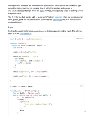 Inthepreviousexample,weneededtouse Box<Error>,becausethereturnederrortype
cannotbedeterminedduringcompiletime:Itwilleithercontainaninstanceof
std::num::ParseIntError (fromtheparsemethod,whenparsingfails),orastring(when
theportiszero).
The ? intheline let port: u16 = s.parse()? isthe?operator:when parse returnedan
error, parse_port willreturnthaterror,otherwisetheunwrappedresultof parse willbe
assignedto port.
Input
Rustisoftenusedforterminalapplications,soitalsosupportsreadinginput.Therelevant
codeisinthestd::iomodule.
const { stdin } = require("process");
function readStr() {
return new Promise((resolve, reject) => {
let result = "";
stdin.setEncoding("utf8");
stdin.on("readable", () => {
let chunk;
while ((chunk = stdin.read())) {
result += chunk;
}
});
stdin.once("error", err => reject(err));
stdin.once("end", () => resolve(result));
});
}
use std::io::{stdin, Read};
fn read_str() -> Option<String> {
let mut buffer = String::new();
match stdin().read_to_string(&mut buffer) {
Ok(_) => Some(buffer),
Err(err) => {
eprintln!(
"Error while reading input: {}",
err
);
None
}
JavaScript
Rust
↑
 