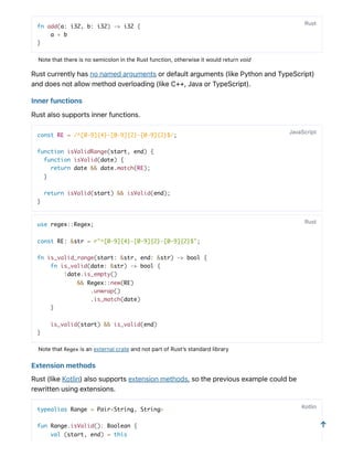 fn add(a: i32, b: i32) -> i32 {
a + b
}
NotethatthereisnosemicolonintheRustfunction,otherwiseitwouldreturnvoid
Rustcurrentlyhasnonamedargumentsordefaultarguments(likePythonandTypeScript)
anddoesnotallowmethodoverloading(likeC++,JavaorTypeScript).
Innerfunctions
Rustalsosupportsinnerfunctions.
const RE = /^[0-9]{4}-[0-9]{2}-[0-9]{2}$/;
function isValidRange(start, end) {
function isValid(date) {
return date && date.match(RE);
}
return isValid(start) && isValid(end);
}
use regex::Regex;
const RE: &str = r"^[0-9]{4}-[0-9]{2}-[0-9]{2}$";
fn is_valid_range(start: &str, end: &str) -> bool {
fn is_valid(date: &str) -> bool {
!date.is_empty()
&& Regex::new(RE)
.unwrap()
.is_match(date)
}
is_valid(start) && is_valid(end)
}
NotethatRegex isanexternalcrateandnotpartofRust’sstandardlibrary
Extensionmethods
Rust(likeKotlin)alsosupportsextensionmethods,sothepreviousexamplecouldbe
rewrittenusingextensions.
typealias Range = Pair<String, String>
fun Range.isValid(): Boolean {
val (start, end) = this
Rust
JavaScript
Rust
Kotlin
↑
 