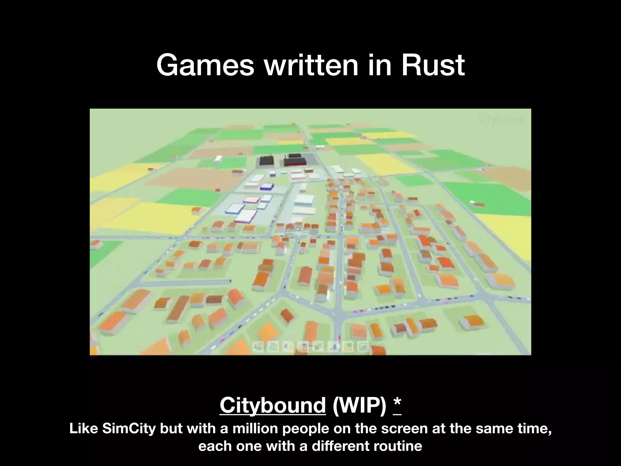 Games written in Rust
Citybound (WIP) *
Like SimCity but with a million people on the screen at the same time,
each one with a diﬀerent routine
 