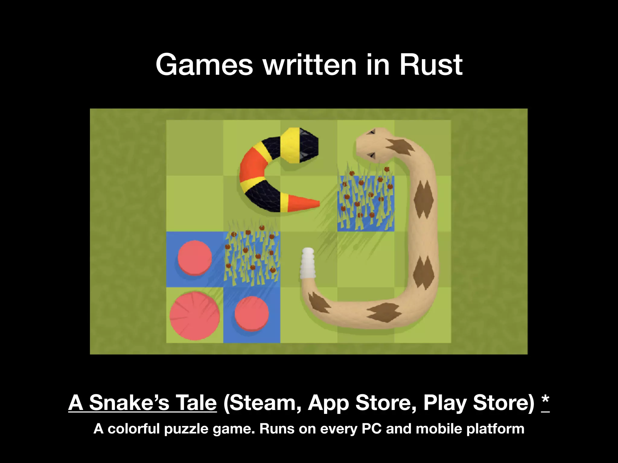 Games written in Rust
A Snake’s Tale (Steam, App Store, Play Store) *
A colorful puzzle game. Runs on every PC and mobile platform
 