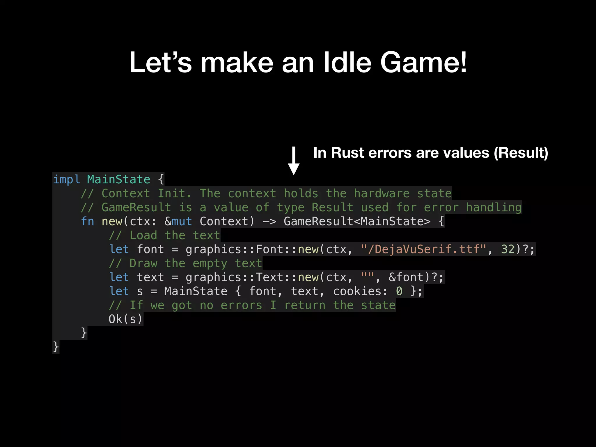 Let’s make an Idle Game!
impl MainState {
// Context Init. The context holds the hardware state
// GameResult is a value of type Result used for error handling
fn new(ctx: &mut Context) -> GameResult<MainState> {
// Load the text
let font = graphics::Font::new(ctx, "/DejaVuSerif.ttf", 32)?;
// Draw the empty text
let text = graphics::Text::new(ctx, "", &font)?;
let s = MainState { font, text, cookies: 0 };
// If we got no errors I return the state
Ok(s)
}
}
In Rust errors are values (Result)
 