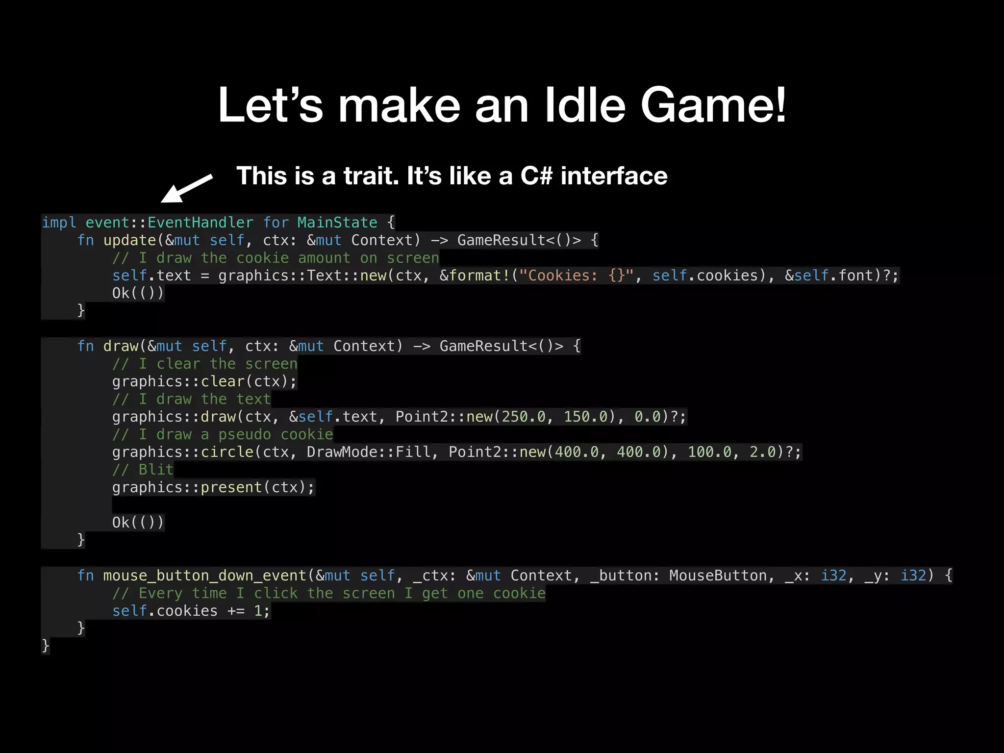 Let’s make an Idle Game!
impl event::EventHandler for MainState {
fn update(&mut self, ctx: &mut Context) -> GameResult<()> {
// I draw the cookie amount on screen
self.text = graphics::Text::new(ctx, &format!("Cookies: {}", self.cookies), &self.font)?;
Ok(())
}
fn draw(&mut self, ctx: &mut Context) -> GameResult<()> {
// I clear the screen
graphics::clear(ctx);
// I draw the text
graphics::draw(ctx, &self.text, Point2::new(250.0, 150.0), 0.0)?;
// I draw a pseudo cookie
graphics::circle(ctx, DrawMode::Fill, Point2::new(400.0, 400.0), 100.0, 2.0)?;
// Blit
graphics::present(ctx);
Ok(())
}
fn mouse_button_down_event(&mut self, _ctx: &mut Context, _button: MouseButton, _x: i32, _y: i32) {
// Every time I click the screen I get one cookie
self.cookies += 1;
}
}
This is a trait. It’s like a C# interface
 