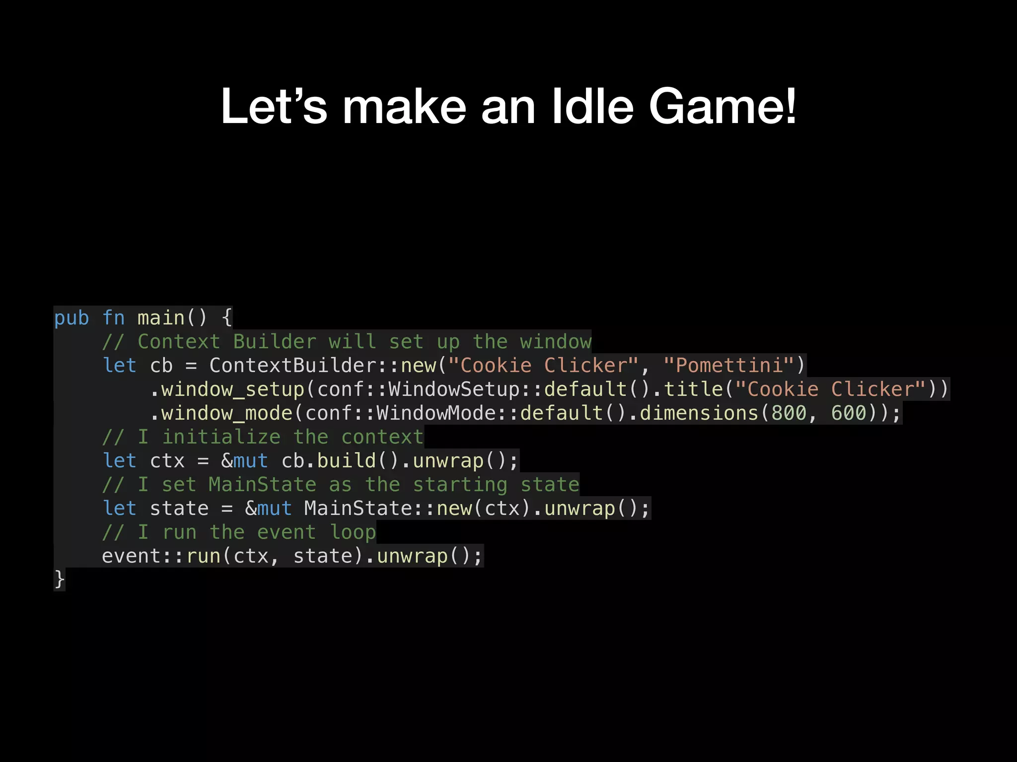 Let’s make an Idle Game!
pub fn main() {
// Context Builder will set up the window
let cb = ContextBuilder::new("Cookie Clicker", "Pomettini")
.window_setup(conf::WindowSetup::default().title("Cookie Clicker"))
.window_mode(conf::WindowMode::default().dimensions(800, 600));
// I initialize the context
let ctx = &mut cb.build().unwrap();
// I set MainState as the starting state
let state = &mut MainState::new(ctx).unwrap();
// I run the event loop
event::run(ctx, state).unwrap();
}
 