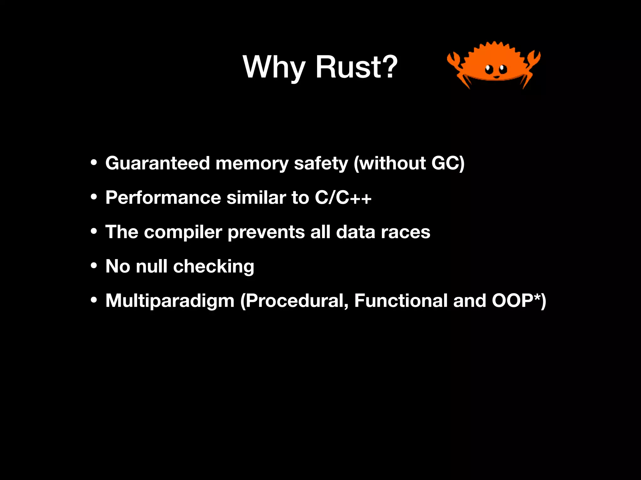 Why Rust?
• Guaranteed memory safety (without GC)
• Performance similar to C/C++
• The compiler prevents all data races
• No null checking
• Multiparadigm (Procedural, Functional and OOP*)
 