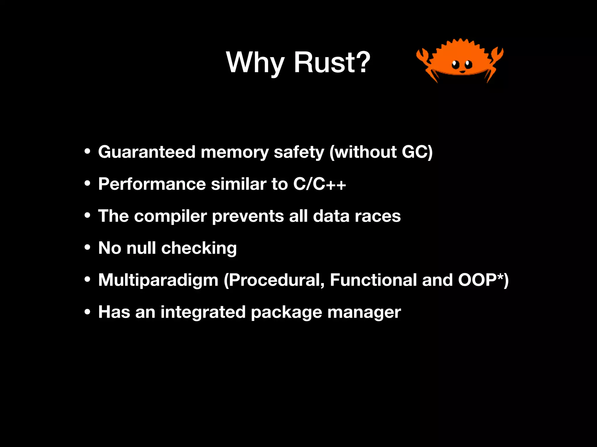 Why Rust?
• Guaranteed memory safety (without GC)
• Performance similar to C/C++
• The compiler prevents all data races
• No null checking
• Multiparadigm (Procedural, Functional and OOP*)
• Has an integrated package manager
 