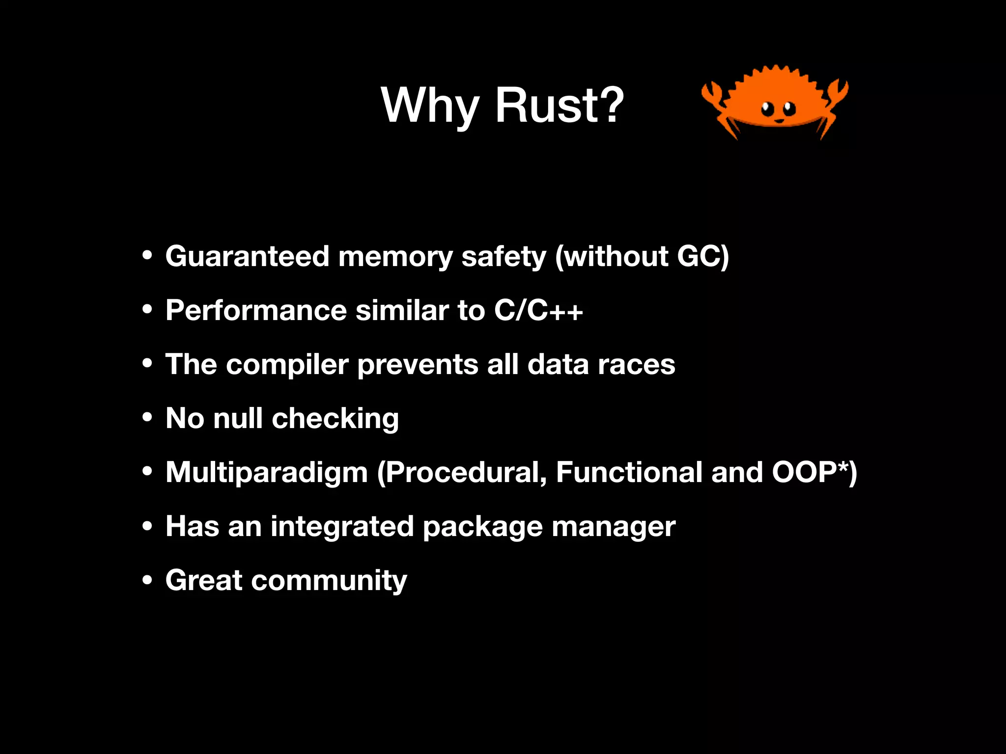 Why Rust?
• Guaranteed memory safety (without GC)
• Performance similar to C/C++
• The compiler prevents all data races
• No null checking
• Multiparadigm (Procedural, Functional and OOP*)
• Has an integrated package manager
• Great community
 