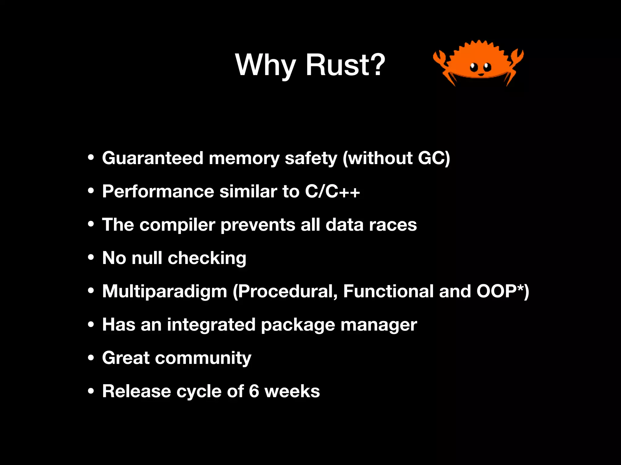 Why Rust?
• Guaranteed memory safety (without GC)
• Performance similar to C/C++
• The compiler prevents all data races
• No null checking
• Multiparadigm (Procedural, Functional and OOP*)
• Has an integrated package manager
• Great community
• Release cycle of 6 weeks
 