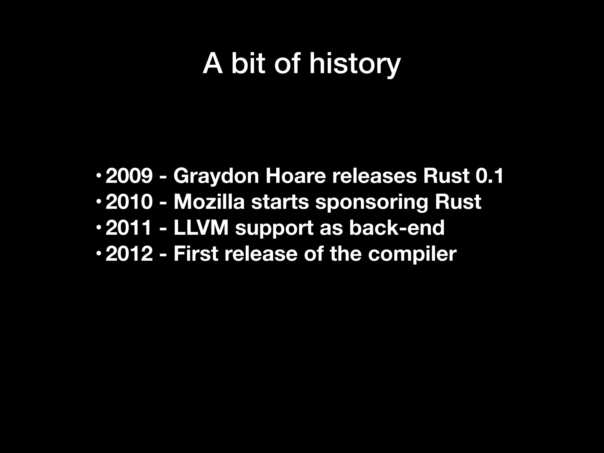 A bit of history
•2009 - Graydon Hoare releases Rust 0.1
•2010 - Mozilla starts sponsoring Rust
•2011 - LLVM support as back-end
•2012 - First release of the compiler
 