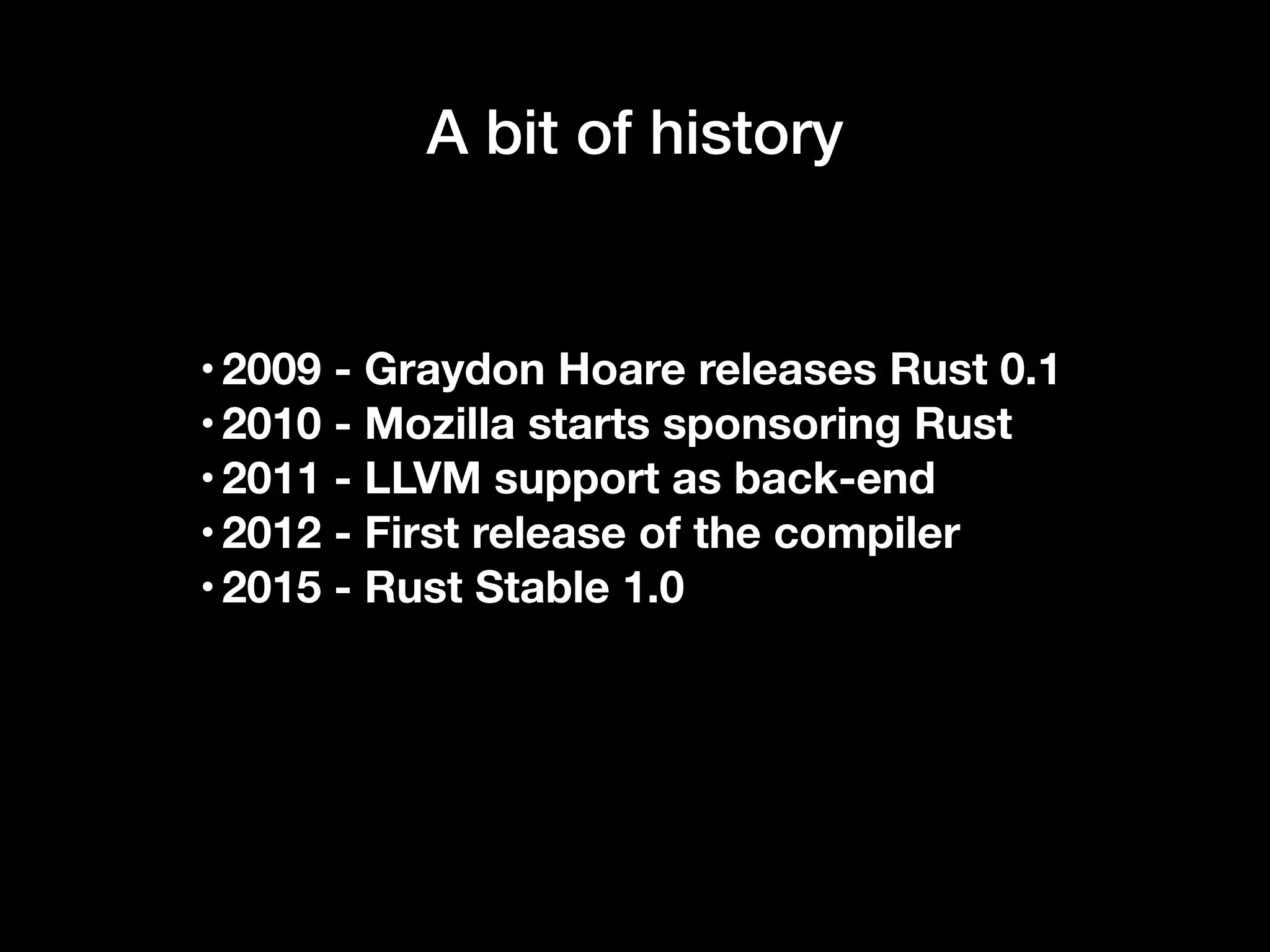 A bit of history
•2009 - Graydon Hoare releases Rust 0.1
•2010 - Mozilla starts sponsoring Rust
•2011 - LLVM support as back-end
•2012 - First release of the compiler
•2015 - Rust Stable 1.0
 