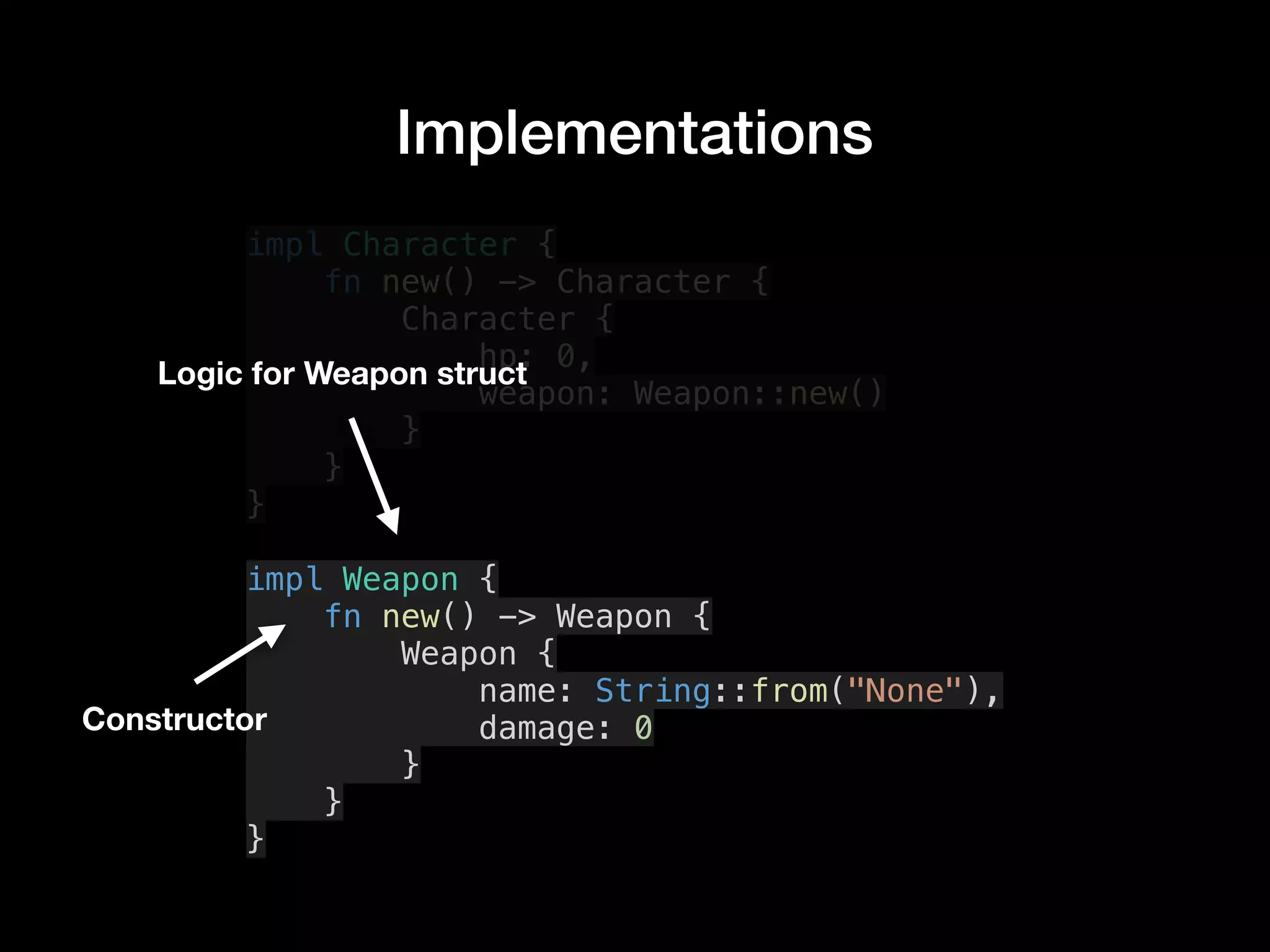 Implementations
impl Character {
fn new() -> Character {
Character {
hp: 0,
weapon: Weapon::new()
}
}
}
impl Weapon {
fn new() -> Weapon {
Weapon {
name: String::from("None"),
damage: 0
}
}
}
Logic for Weapon struct
Constructor
 