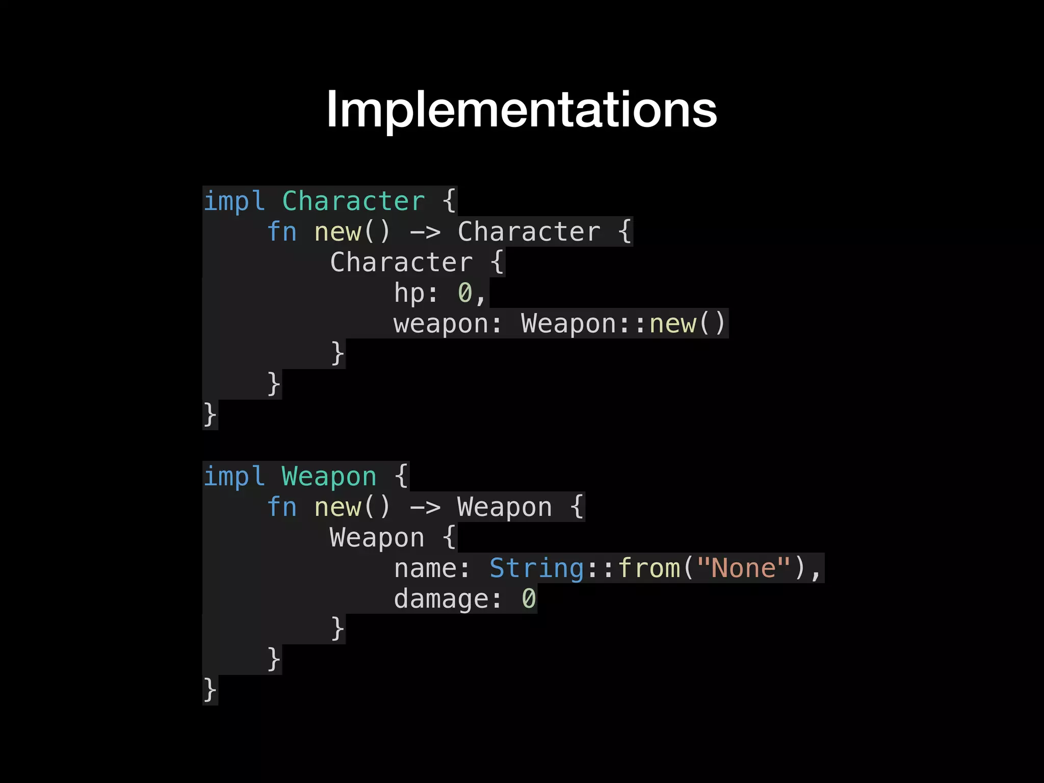 Implementations
impl Character {
fn new() -> Character {
Character {
hp: 0,
weapon: Weapon::new()
}
}
}
impl Weapon {
fn new() -> Weapon {
Weapon {
name: String::from("None"),
damage: 0
}
}
}
 