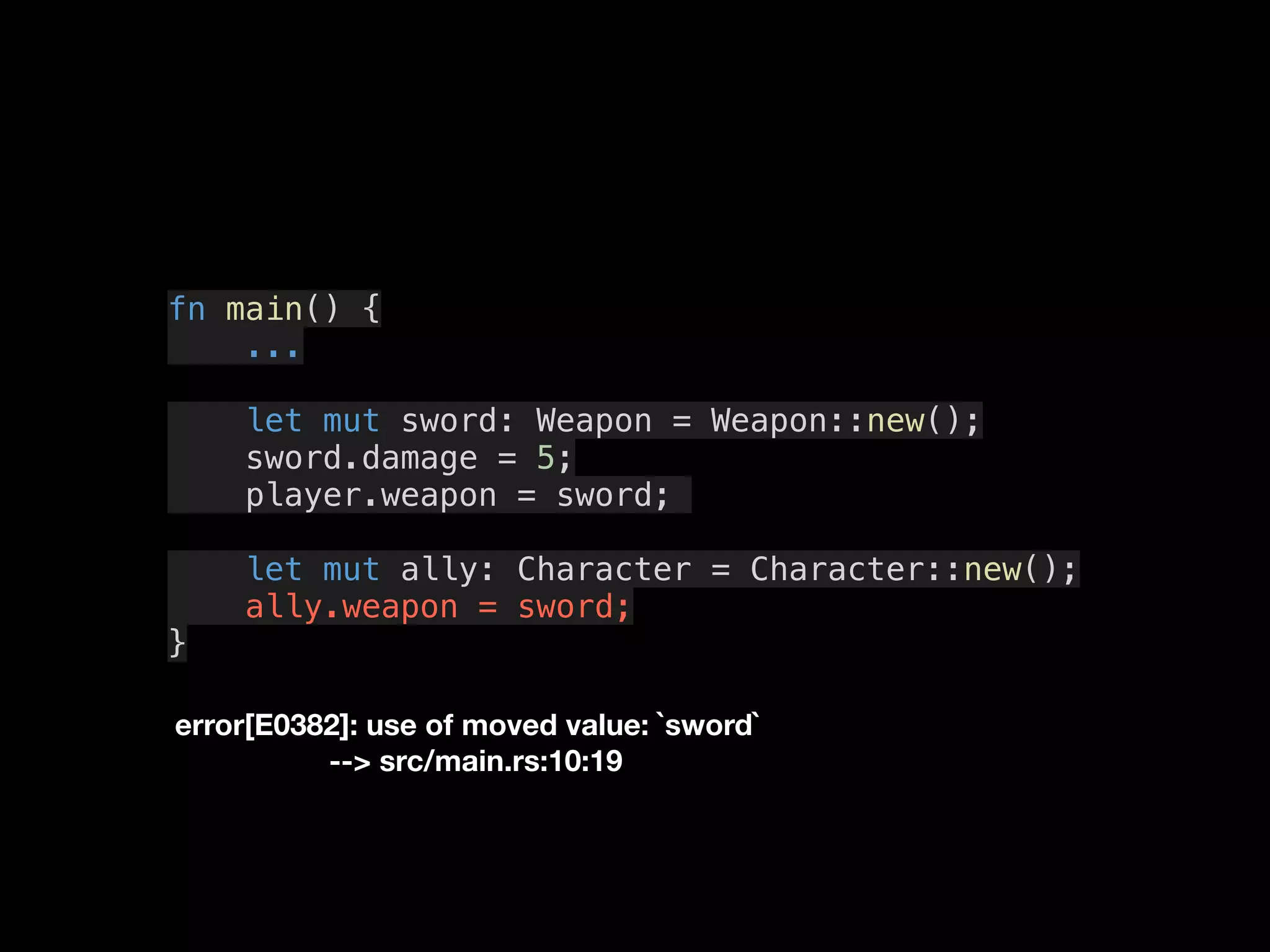 fn main() {
...
let mut sword: Weapon = Weapon::new();
sword.damage = 5;
player.weapon = sword;
let mut ally: Character = Character::new();
ally.weapon = sword;
}
error[E0382]: use of moved value: `sword`
--> src/main.rs:10:19
 
