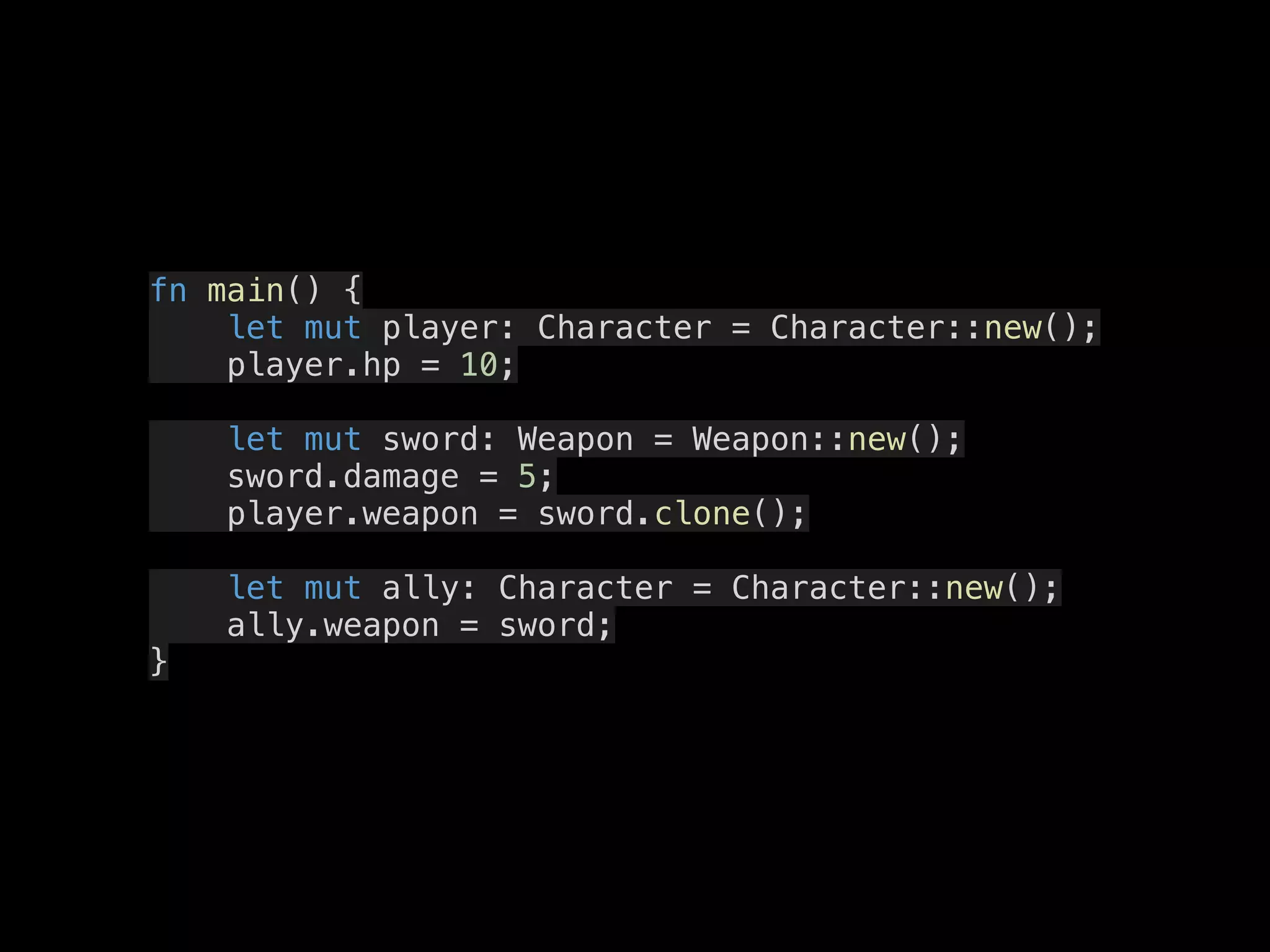 fn main() {
let mut player: Character = Character::new();
player.hp = 10;
let mut sword: Weapon = Weapon::new();
sword.damage = 5;
player.weapon = sword.clone();
let mut ally: Character = Character::new();
ally.weapon = sword;
}
 