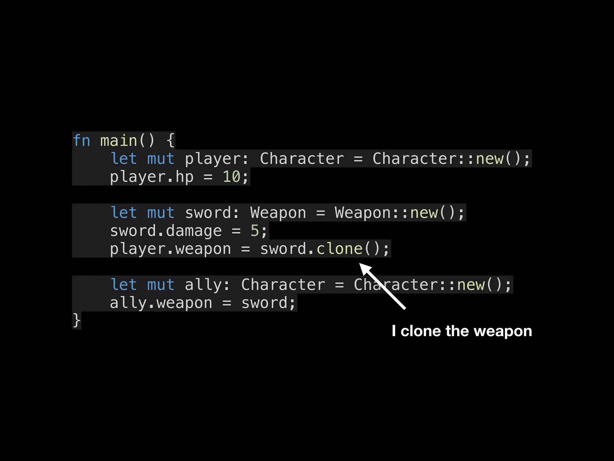 fn main() {
let mut player: Character = Character::new();
player.hp = 10;
let mut sword: Weapon = Weapon::new();
sword.damage = 5;
player.weapon = sword.clone();
let mut ally: Character = Character::new();
ally.weapon = sword;
}
I clone the weapon
 