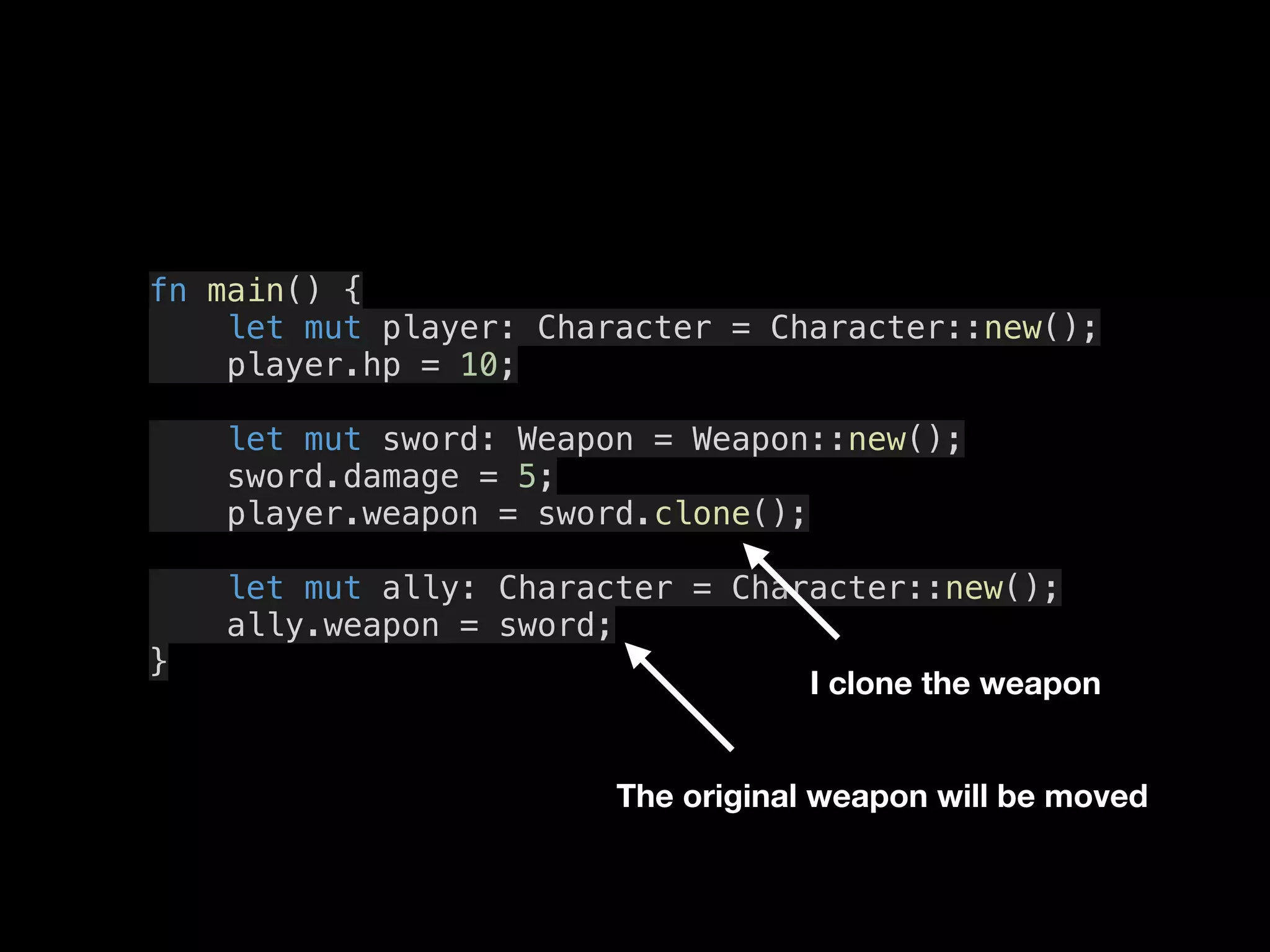 fn main() {
let mut player: Character = Character::new();
player.hp = 10;
let mut sword: Weapon = Weapon::new();
sword.damage = 5;
player.weapon = sword.clone();
let mut ally: Character = Character::new();
ally.weapon = sword;
}
I clone the weapon
The original weapon will be moved
 