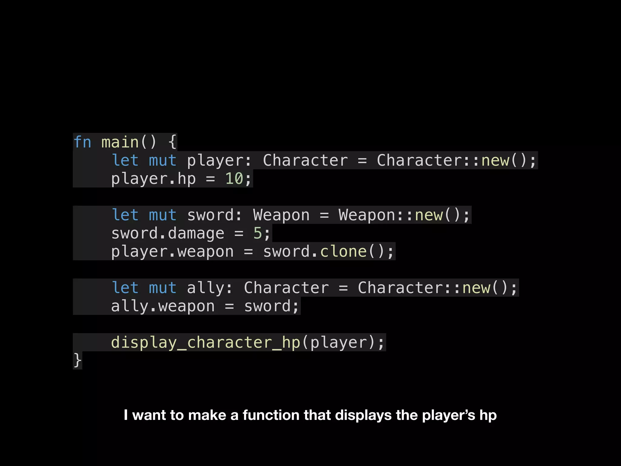 fn main() {
let mut player: Character = Character::new();
player.hp = 10;
let mut sword: Weapon = Weapon::new();
sword.damage = 5;
player.weapon = sword.clone();
let mut ally: Character = Character::new();
ally.weapon = sword;
display_character_hp(player);
}
I want to make a function that displays the player’s hp
 
