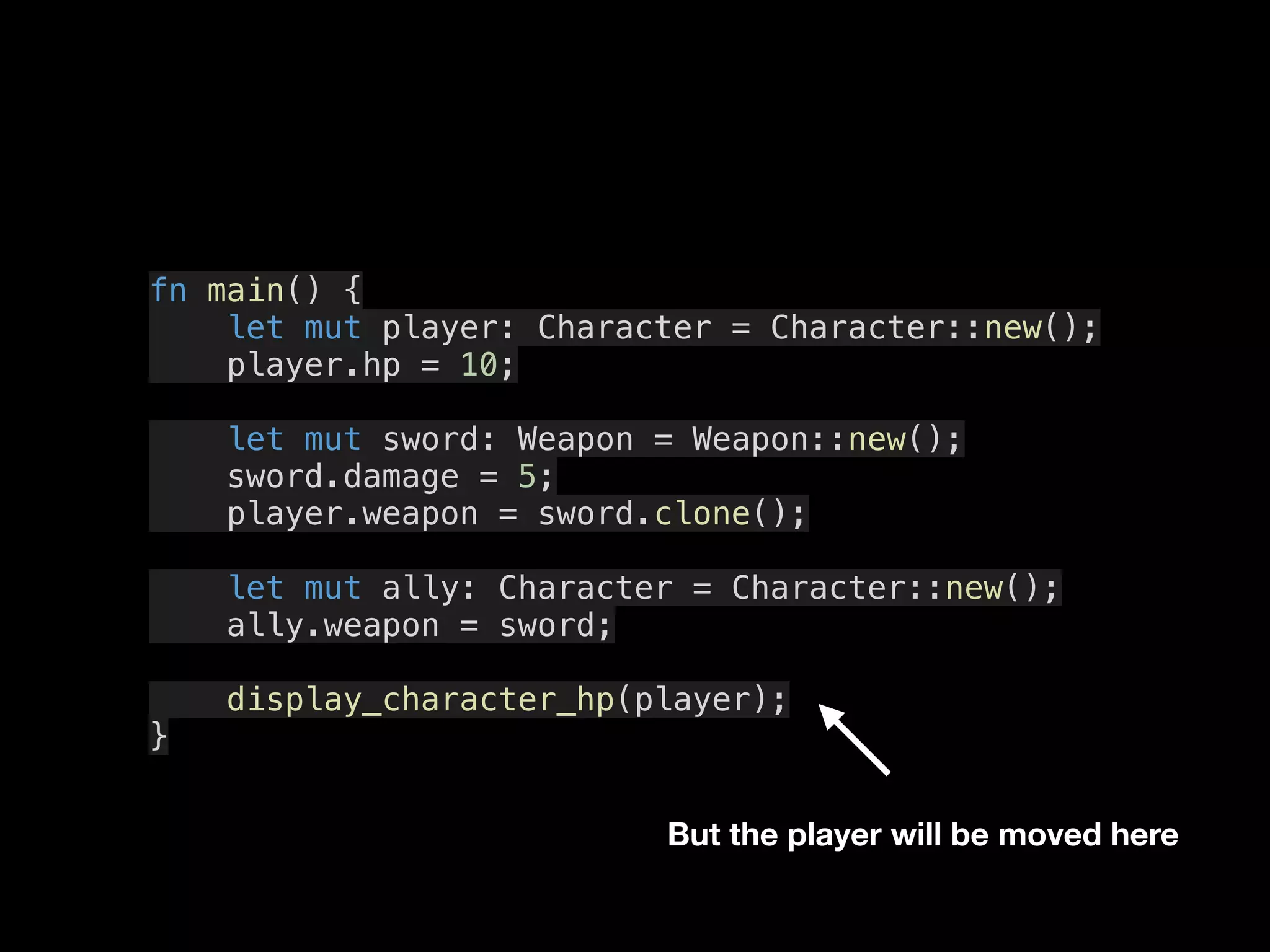 fn main() {
let mut player: Character = Character::new();
player.hp = 10;
let mut sword: Weapon = Weapon::new();
sword.damage = 5;
player.weapon = sword.clone();
let mut ally: Character = Character::new();
ally.weapon = sword;
display_character_hp(player);
}
But the player will be moved here
 