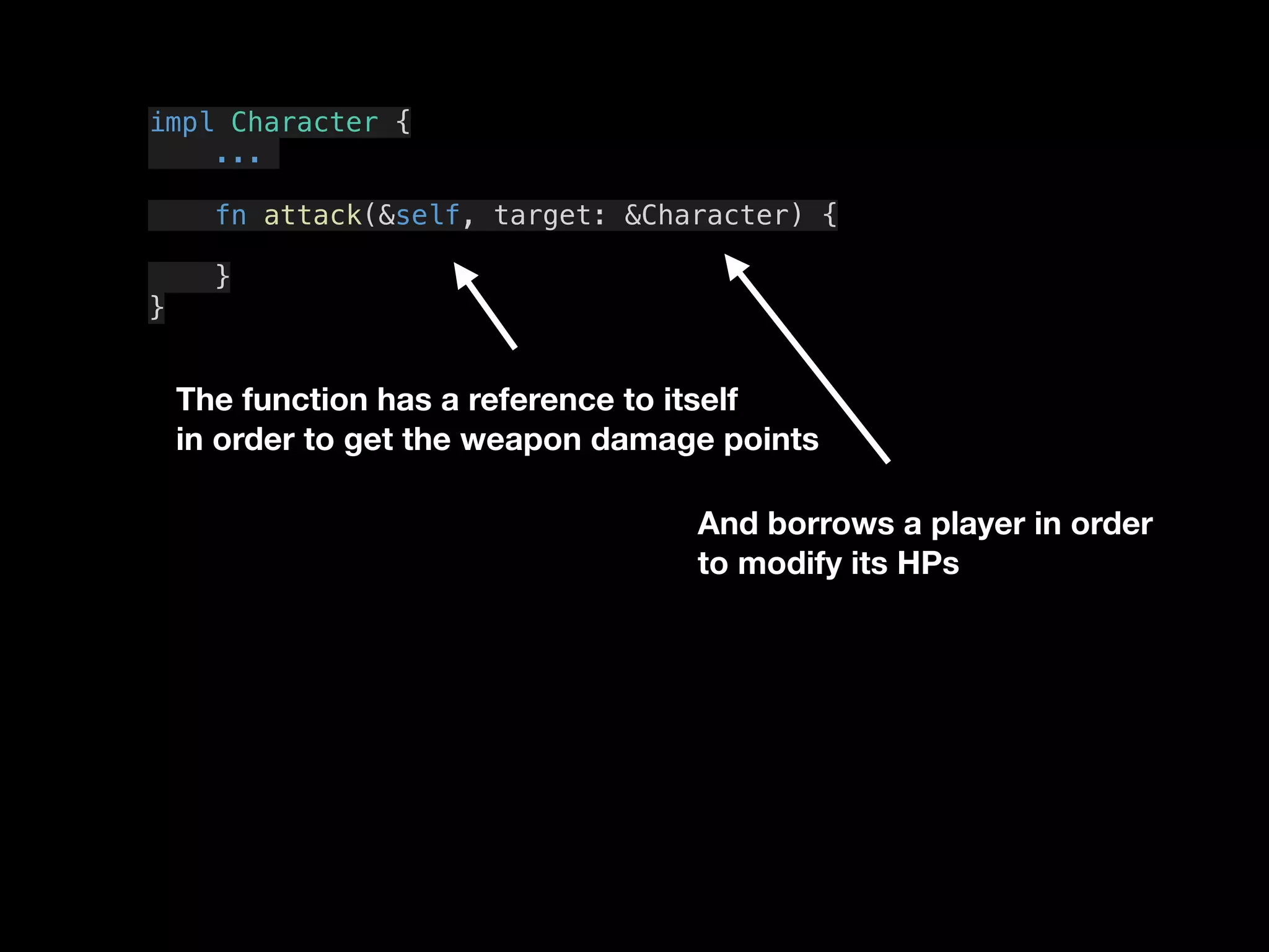 The function has a reference to itself
in order to get the weapon damage points
impl Character {
...
fn attack(&self, target: &Character) {
}
}
And borrows a player in order
to modify its HPs
 