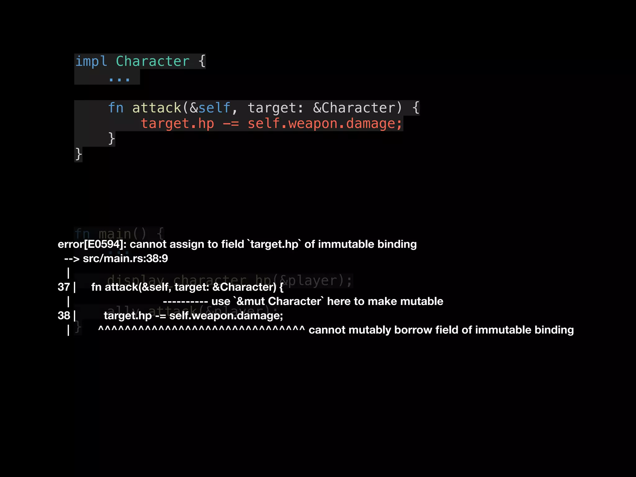 fn main() {
...
display_character_hp(&player);
ally.attack(&player);
}
impl Character {
...
fn attack(&self, target: &Character) {
target.hp -= self.weapon.damage;
}
}
error[E0594]: cannot assign to ﬁeld `target.hp` of immutable binding
--> src/main.rs:38:9
|
37 | fn attack(&self, target: &Character) {
| ---------- use `&mut Character` here to make mutable
38 | target.hp -= self.weapon.damage;
| ^^^^^^^^^^^^^^^^^^^^^^^^^^^^^^^ cannot mutably borrow ﬁeld of immutable binding
 