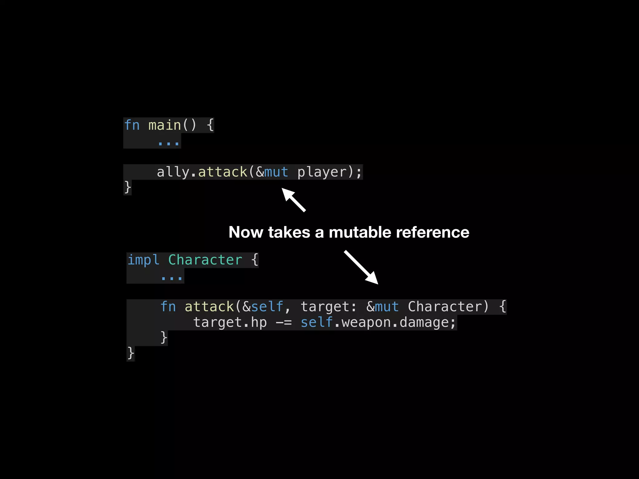 fn main() {
...
ally.attack(&mut player);
}
impl Character {
...
fn attack(&self, target: &mut Character) {
target.hp -= self.weapon.damage;
}
}
Now takes a mutable reference
 