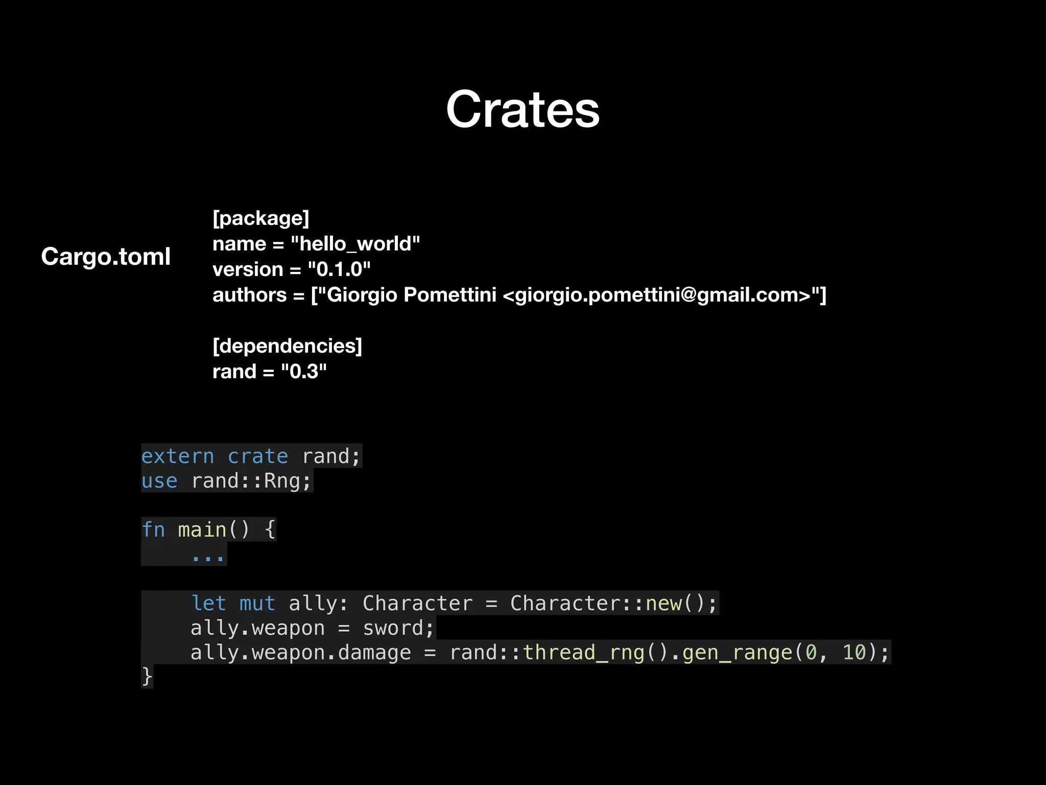 Crates
[package]
name = "hello_world"
version = "0.1.0"
authors = ["Giorgio Pomettini <giorgio.pomettini@gmail.com>"]
[dependencies]
rand = "0.3"
extern crate rand;
use rand::Rng;
fn main() {
...
let mut ally: Character = Character::new();
ally.weapon = sword;
ally.weapon.damage = rand::thread_rng().gen_range(0, 10);
}
Cargo.toml
 