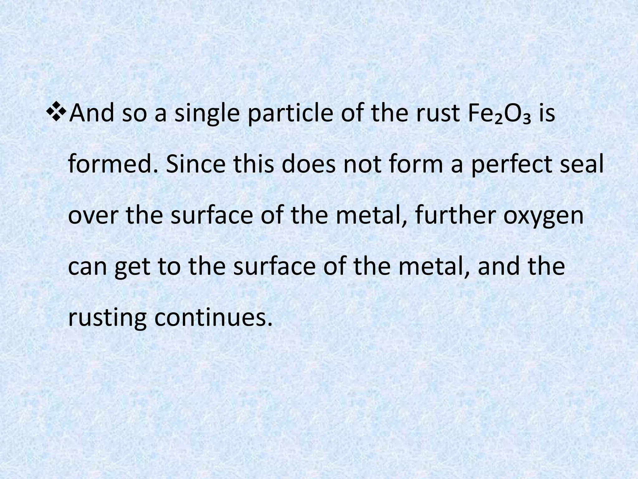 And so a single particle of the rust Fe₂O₃ is
formed. Since this does not form a perfect seal
over the surface of the metal, further oxygen
can get to the surface of the metal, and the
rusting continues.
 