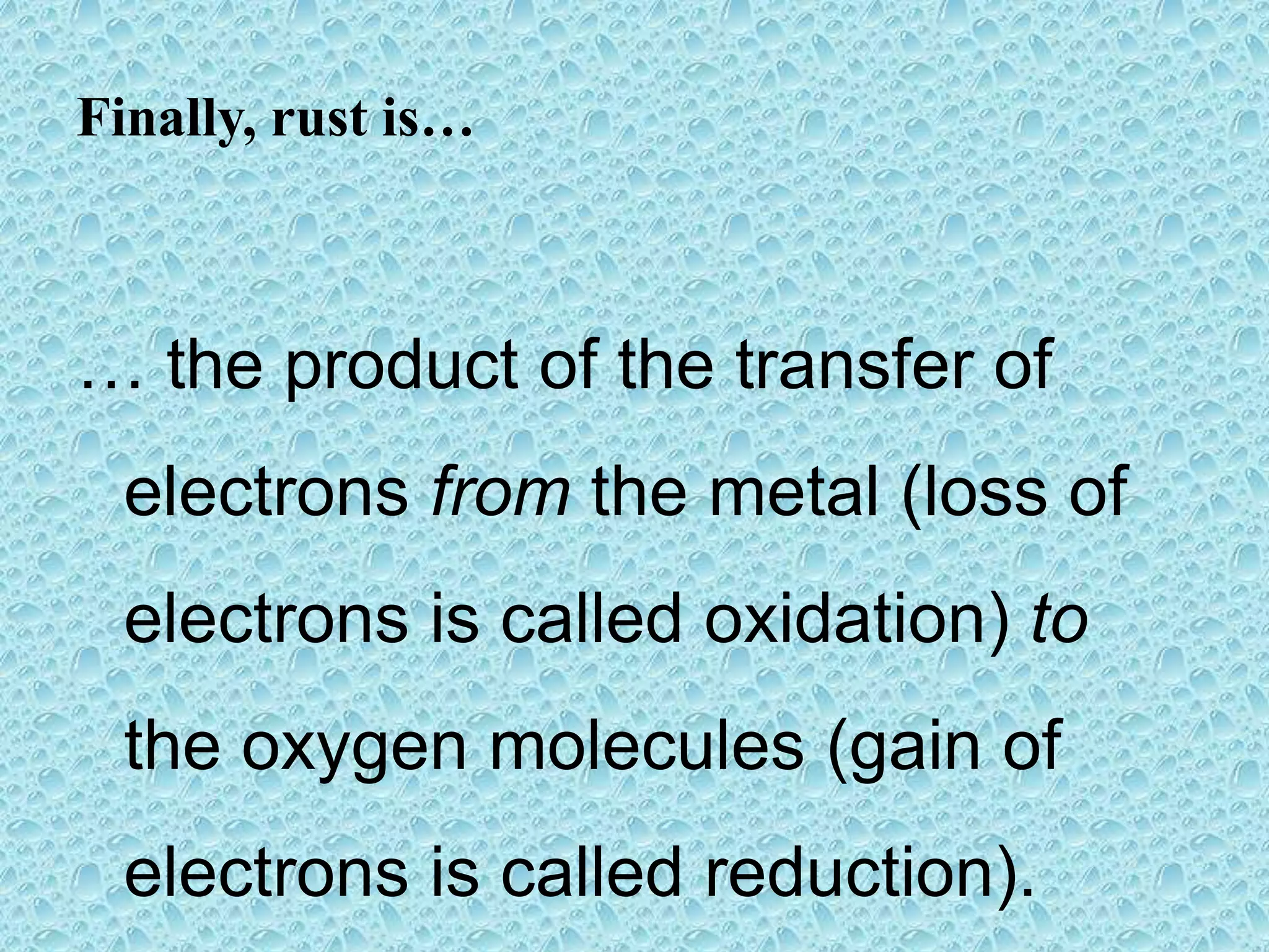 Finally, rust is…
… the product of the transfer of
electrons from the metal (loss of
electrons is called oxidation) to
the oxygen molecules (gain of
electrons is called reduction).
 