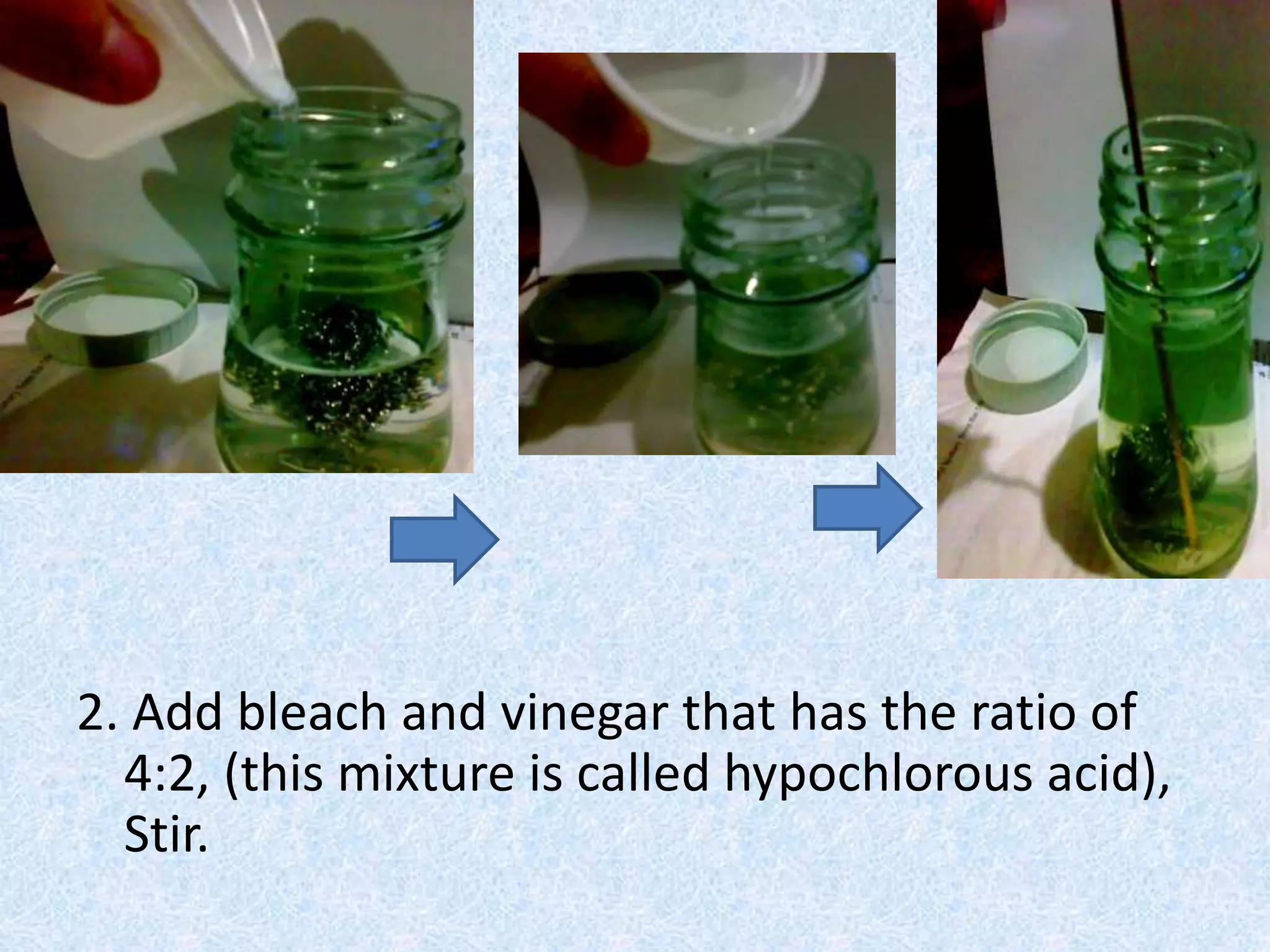2. Add bleach and vinegar that has the ratio of
4:2, (this mixture is called hypochlorous acid),
Stir.
 