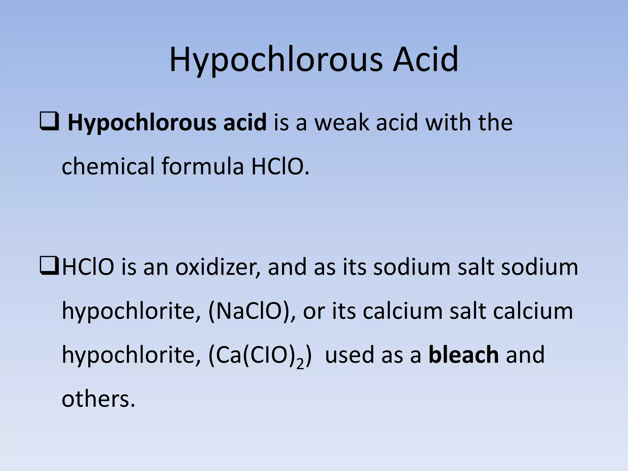 Hypochlorous Acid
 Hypochlorous acid is a weak acid with the
chemical formula HClO.
HClO is an oxidizer, and as its sodium salt sodium
hypochlorite, (NaClO), or its calcium salt calcium
hypochlorite, (Ca(CIO)2) used as a bleach and
others.
 