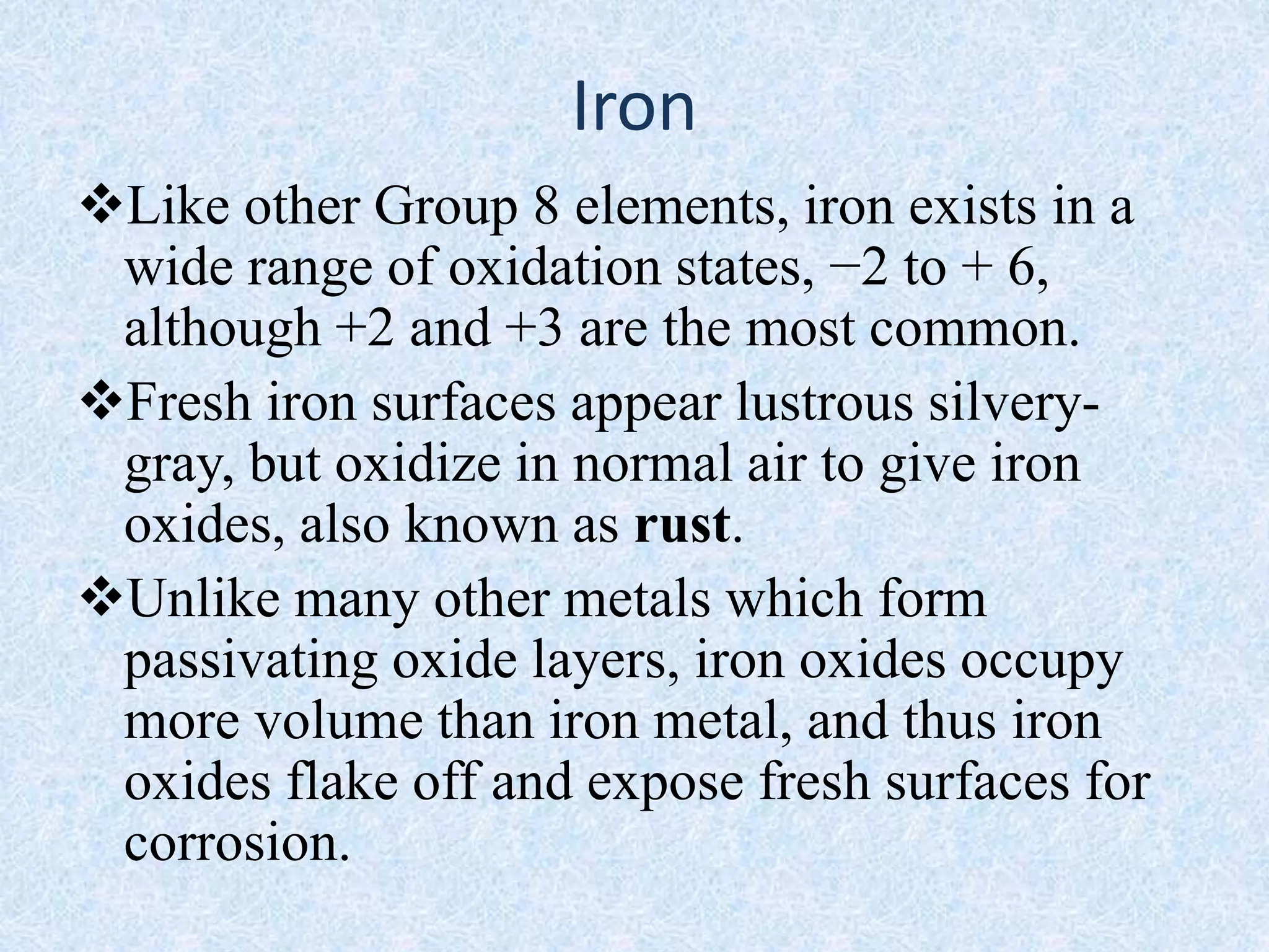 Iron
Like other Group 8 elements, iron exists in a
wide range of oxidation states, −2 to + 6,
although +2 and +3 are the most common.
Fresh iron surfaces appear lustrous silvery-
gray, but oxidize in normal air to give iron
oxides, also known as rust.
Unlike many other metals which form
passivating oxide layers, iron oxides occupy
more volume than iron metal, and thus iron
oxides flake off and expose fresh surfaces for
corrosion.
 