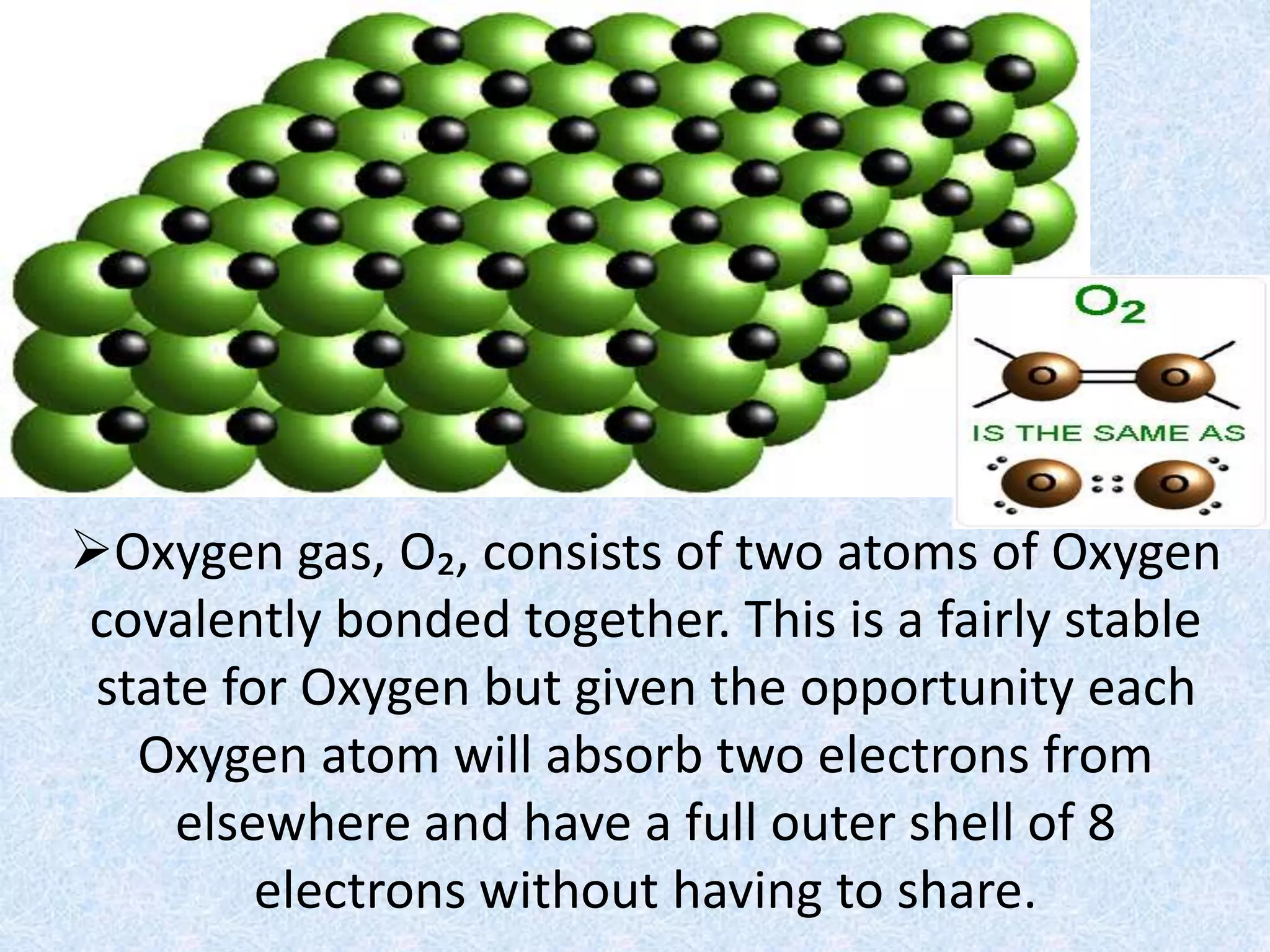 Oxygen gas, O₂, consists of two atoms of Oxygen
covalently bonded together. This is a fairly stable
state for Oxygen but given the opportunity each
Oxygen atom will absorb two electrons from
elsewhere and have a full outer shell of 8
electrons without having to share.
 