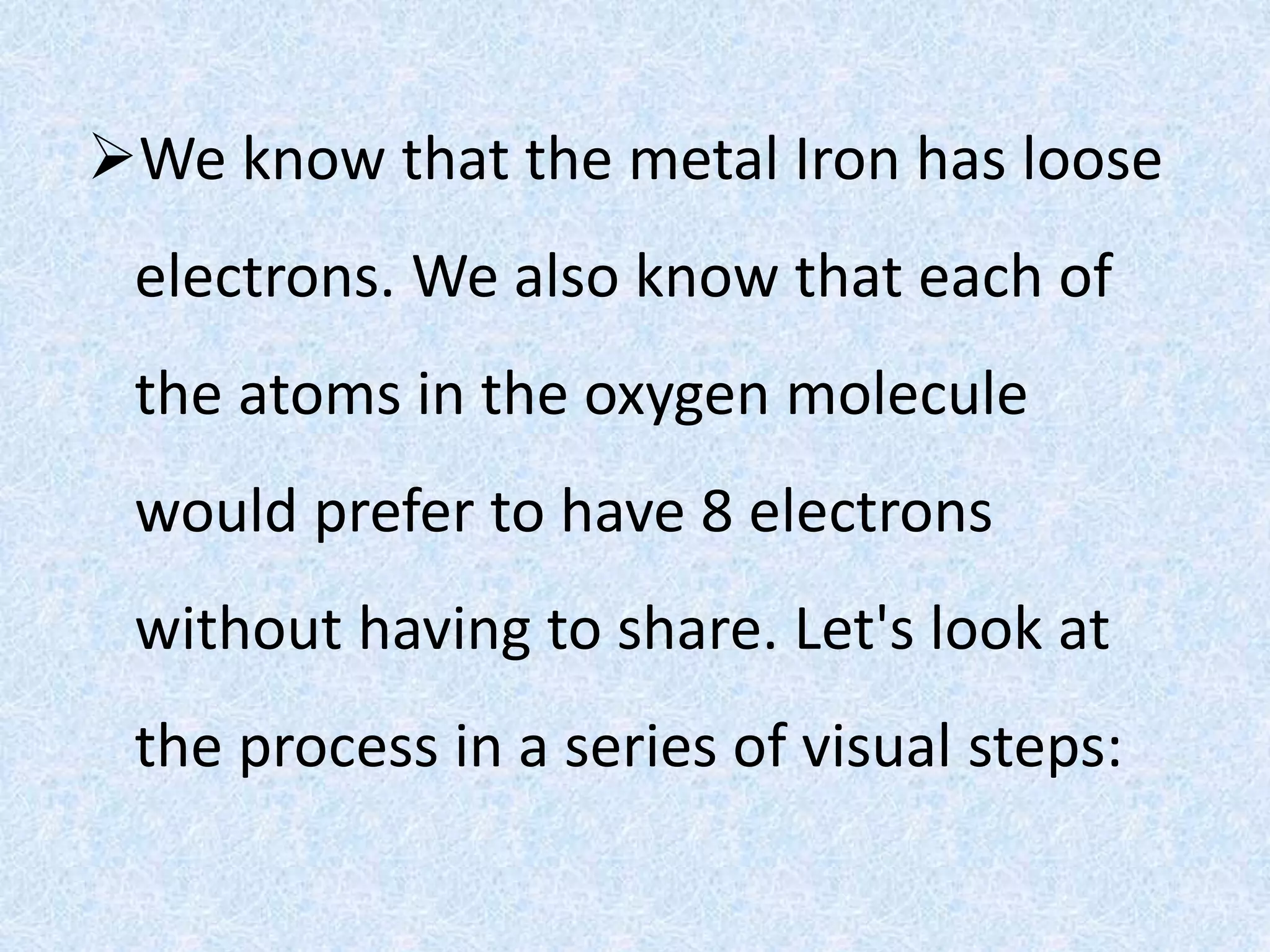 We know that the metal Iron has loose
electrons. We also know that each of
the atoms in the oxygen molecule
would prefer to have 8 electrons
without having to share. Let's look at
the process in a series of visual steps:
 
