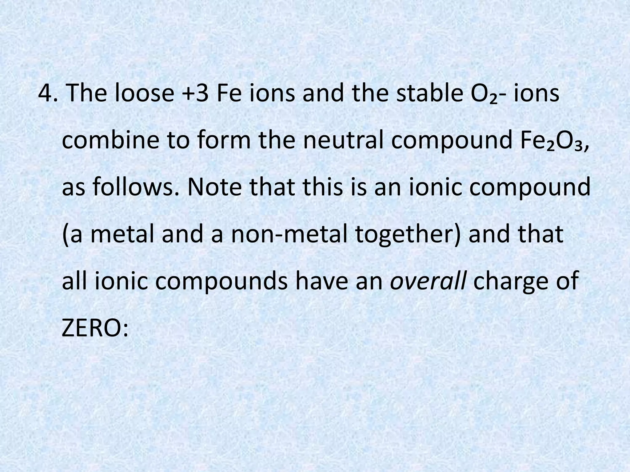 4. The loose +3 Fe ions and the stable O₂- ions
combine to form the neutral compound Fe₂O₃,
as follows. Note that this is an ionic compound
(a metal and a non-metal together) and that
all ionic compounds have an overall charge of
ZERO:
 