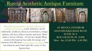 Rustic Aesthetic Antique Furniture
AT MOGUL INTERIOR
10018 SPANISH ISLES BLVD
SUITE 50 A
BOCA RATON FL 33498
Mon - Sat (12.00 PM - 6.00 PM)
Mogul Interior presents a unique collection of
handcarved furniture, rustic armoires, carved
sideboards, credenzas, dressers, bookshelves, vintage
cabinets, old door tables, consoles and more. What
makes a house a Home... it’s not just simply filling
rooms with furniture but really the energy and
character that fills these unique pieces. Furniture that
has character and charm and tells a story of the
bygone days.
 