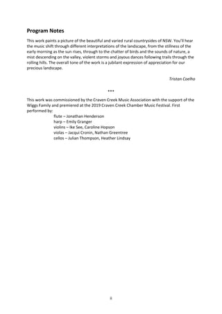 ii
Program Notes
This work paints a picture of the beautiful and varied rural countrysides of NSW. You’ll hear
the music shift through different interpretations of the landscape, from the stillness of the
early morning as the sun rises, through to the chatter of birds and the sounds of nature, a
mist descending on the valley, violent storms and joyous dances following trails through the
rolling hills. The overall tone of the work is a jubilant expression of appreciation for our
precious landscape.
Tristan Coelho
***
This work was commissioned by the Craven Creek Music Association with the support of the
Wiggs Family and premiered at the 2019 Craven Creek Chamber Music Festival. First
performed by:
flute – Jonathan Henderson
harp – Emily Granger
violins – Ike See, Caroline Hopson
violas – Jacqui Cronin, Nathan Greentree
cellos – Julian Thompson, Heather Lindsay
 
