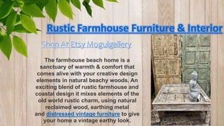 Rustic Farmhouse Furniture & Interior
The farmhouse beach home is a
sanctuary of warmth & comfort that
comes alive with your creative design
elements in natural beachy woods. An
exciting blend of rustic farmhouse and
coastal design it mixes elements of the
old world rustic charm, using natural
reclaimed wood, earthing metal
and distressed vintage furniture to give
your home a vintage earthy look.
 